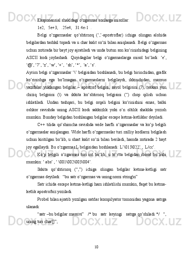 Eksponensial shakldagi  о ‘zgarmas sonlarga misollar: 
1e2;   5e+3;   .25e4;   31.4e-1  .
Belgi   о ‘zgarmaslar   q о ‘shtirnoq   (‘,’-apostroflar)   ichiga   olingan   alohida
belgilardan tashkil topadi va u char kalit s о ‘zi bilan aniqlanadi. Belgi  о ‘zgarmas
uchun xotirada bir bayt joy ajratiladi va unda butun son k о ‘rinishidagi belgining
ASCII   kodi   joylashadi.   Quyidagilar   belgi   о ‘zgarmaslarga   misol   b о ‘ladi:   ‘e’,
‘@’, ‘7’, ‘z’, ‘w’, ‘+’,  ‘sh’, ‘*’,  ‘a’, ‘s’.
Ayrim belgi о‘zgarmaslar ‘\’ belgisidan boshlanadi, bu belgi birinchidan, grafik
kо‘rinishga   ega   bо‘lmagan   о‘zgarmaslarni   belgilaydi,   ikkinchidan,   maxsus
vazifalar   yuklangan   belgilar   –   apostrof   belgisi,   savol   belgisini   (?),   teskari   yon
chiziq   belgisini   (\)   va   ikkita   kо‘shtirnoq   belgisini   (“)   chop   qilish   uchun
ishlatiladi.   Undan   tashqari,   bu   belgi   orqali   belgini   kо‘rinishini   emas,   balki
oshkor   ravishda   uning   ASCII   kodi   sakkizlik   yoki   о‘n   oltilik   shaklda   yozish
mumkin. Bunday belgidan boshlangan belgilar escape ketma-ketliklar deyiladi.
C++   tilida   qо‘shimcha   ravishda   wide   harfli   о‘zgarmaslar   va   kо‘p   belgili
о‘zgarmaslar aniqlangan. Wide harfli о‘zgarmaslar turi milliy kodlarni belgilash
uchun kiritilgan bо‘lib, u shart kalit sо‘zi bilan beriladi, hamda xotirada 2 bayt
joy egallaydi. Bu о‘zgarmas L belgisidan boshlanadi: L’\013\022’ ,  L/cc’.
Kо‘p   belgili   о‘zgarmas   turi   int   bо‘lib,   u   tо‘rtta   belgidan   iborat   bо‘lishi
mumkin: ‘ abs’ , ‘ \001\002\003\004’.
Ikkita   qо‘shtirnoq   (“,”)   ichiga   olingan   belgilar   ketma-ketligi   satr
о‘zgarmas deyiladi:  “bu satr о‘zgarmas va uning nomi string\n”
Satr ichida escape ketma-ketligi ham ishlatilishi mumkin, faqat bu ketma-
ketlik apostrofsiz yoziladi.
Probel bilan ajratib yozilgan satrlar kompilyator tomonidan yagona satrga
ulanadi:
“satr –bu belgilar massivi”   /* bu   satr  keyingi   satrga qо‘shiladi */   “,
uning turi char[]”;
10 