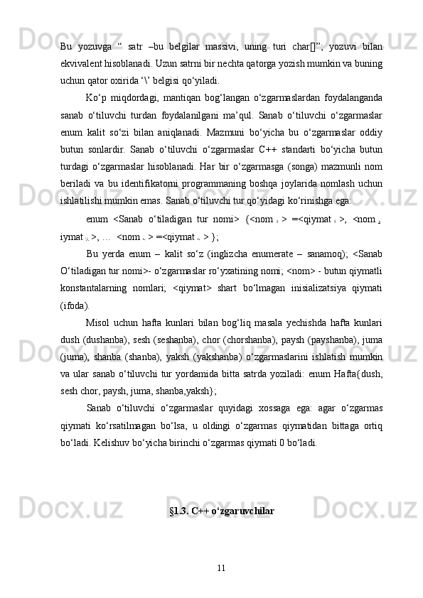 Bu   yozuvga   “   satr   –bu   belgilar   massivi,   uning   turi   char[]”;   yozuvi   bilan
ekvivalent hisoblanadi. Uzun satrni bir nechta qatorga yozish mumkin va buning
uchun qator oxirida ‘\’ belgisi qо‘yiladi.
Kо‘p   miqdordagi,   mantiqan   bog‘langan   о‘zgarmaslardan   foydalanganda
sanab   о‘tiluvchi   turdan   foydalanilgani   ma’qul.   Sanab   о‘tiluvchi   о‘zgarmaslar
enum   kalit   sо‘zi   bilan   aniqlanadi.   Mazmuni   bо‘yicha   bu   о‘zgarmaslar   oddiy
butun   sonlardir.   Sanab   о‘tiluvchi   о‘zgarmaslar   C++   standarti   bо‘yicha   butun
turdagi   о‘zgarmaslar   hisoblanadi.   Har   bir   о‘zgarmasga   (songa)   mazmunli   nom
beriladi   va   bu   identifikatorni   programmaning   boshqa   joylarida   nomlash   uchun
ishlatilishi mumkin emas. Sanab о‘tiluvchi tur qо‘yidagi kо‘rinishga ega:
enum   <Sanab   о‘tiladigan   tur   nomi>   {<nom >   =<qiymat >,   <nom
iymat >, …  <nom > =<qiymat > };
Bu   yerda   enum   –   kalit   sо‘z   (inglizcha   enumerate   –   sanamoq);   <Sanab
О‘tiladigan tur nomi>- о‘zgarmaslar rо‘yxatining nomi; <nom> - butun qiymatli
konstantalarning   nomlari;   <qiymat>   shart   bо‘lmagan   inisializatsiya   qiymati
(ifoda).
Misol   uchun   hafta   kunlari   bilan   bog‘liq   masala   yechishda   hafta   kunlari
dush  (dushanba),  sesh   (seshanba),  chor  (chorshanba),  paysh  (payshanba),  juma
(juma),   shanba   (shanba),   yaksh   (yakshanba)   о‘zgarmaslarini   ishlatish   mumkin
va  ular   sanab   о‘tiluvchi   tur   yordamida   bitta   satrda  yoziladi:   enum   Hafta{dush,
sesh chor, paysh, juma, shanba,yaksh};
Sanab   о‘tiluvchi   о‘zgarmaslar   quyidagi   xossaga   ega:   agar   о‘zgarmas
qiymati   kо‘rsatilmagan   bо‘lsa,   u   oldingi   о‘zgarmas   qiymatidan   bittaga   ortiq
bо‘ladi. Kelishuv bо‘yicha birinchi о‘zgarmas qiymati 0 bо‘ladi.
§1.3.  C ++ о‘zgaruvchilar
11 