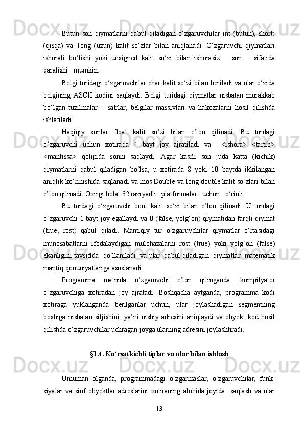 Butun   son   qiymatlarni   qabul   qiladigan   о‘zgaruvchilar   int   (butun),   short:
(qisqa)   va   1ong   (uzun)   kalit   sо‘zlar   bilan   aniqlanadi.   О‘zgaruvchi   qiymatlari
ishorali   bо‘lishi   yoki   unsigned   kalit   sо‘zi   bilan   ishorasiz       son       sifatida
qaralishi   mumkin.
Belgi turidagi о‘zgaruvchilar char kalit sо‘zi bilan beriladi va ular о‘zida
belgining   ASCII   kodini   saqlaydi.   Belgi   turidagi   qiymatlar   nisbatan   murakkab
bо‘lgan   tuzilmalar   –   satrlar,   belgilar   massivlari   va   hakozalarni   hosil   qilishda
ishlatiladi.
Haqiqiy   sonlar   float   kalit   sо‘zi   bilan   e’lon   qilinadi.   Bu   turdagi
о‘zgaruvchi   uchun   xotirada   4   bayt   joy   ajratiladi   va     <ishora>   <tartib>
<mantissa>   qolipida   sonni   saqlaydi.   Agar   kasrli   son   juda   katta   (kichik)
qiymatlarni   qabul   qiladigan   b о ‘lsa,   u   xotirada   8   yoki   10   baytda   ikkilangan
aniqlik kо‘rinishida saqlanadi va mos Double va long double kalit sо‘zlari bilan
e’lon qilinadi. Oxirgi holat 32 razryadli   platformalar   uchun   о‘rinli.
Bu   turdagi   о‘zgaruvchi   bool   kalit   sо‘zi   bilan   e’lon   qilinadi.   U   turdagi
о‘zgaruvchi 1 bayt joy egallaydi va 0 (false, yolg‘on) qiymatidan farqli qiymat
(true,   rost)   qabul   qiladi.   Mantiqiy   tur   о‘zgaruvchilar   qiymatlar   о‘rtasidagi
munosabatlarni   ifodalaydigan   mulohazalarni   rost   (true)   yoki   yolg‘on   (false)
ekanligini tavsifida  qо‘llaniladi  va ular  qabul qiladigan  qiymatlar  matematik
mantiq qonuniyatlariga asoslanadi.
Programma   matnida   о‘zgaruvchi   e’lon   qilinganda,   kompilyator
о‘zgaruvchiga   xotiradan   joy   ajratadi.   Boshqacha   aytganda,   programma   kodi
xotiraga   yuklanganda   berilganlar   uchun,   ular   joylashadigan   segmentning
boshiga   nisbatan   siljishini,   ya’ni   nisbiy   adresini   aniqlaydi   va   obyekt   kod   hosil
qilishda о‘zgaruvchilar uchragan joyga ularning adresini joylashtiradi.
§1.4. Kо‘rsatkichli tiplar va ular bilan ishlash
Umuman   olganda,   programmadagi   о‘zgarmaslar,   о‘zgaruvchilar,   funk-
siyalar   va   sinf   obyektlar   adreslarini   xotiraning   alohida   joyida     saqlash   va   ular
13 