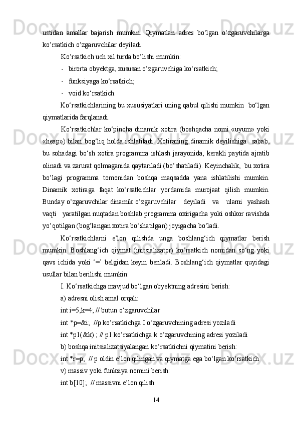 ustidan   amallar   bajarish   mumkin.   Qiymatlari   adres   bо‘lgan   о‘zgaruvchilarga
kо‘rsatkich о‘zgaruvchilar deyiladi.
Kо‘rsatkich uch xil turda bо‘lishi mumkin:
-   birorta obyektga, xususan о‘zgaruvchiga kо‘rsatkich;
-   funksiyaga kо‘rsatkich;
-   void kо‘rsatkich.
Kо‘rsatkichlarining bu xususiyatlari uning qabul qilishi mumkin   bо‘lgan
qiymatlarida farqlanadi.
Kо‘rsatkichlar   kо‘pincha   dinamik   xotira   (boshqacha   nomi   «uyum»   yoki
«heap»)   bilan   bog‘liq   holda   ishlatiladi.   Xotiraning   dinamik   deyilishiga     sabab,
bu sohadagi  bо‘sh  xotira programma  ishlash  jarayonida, kerakli  paytida ajratib
olinadi va zarurat qolmaganida qaytariladi (bо‘shatiladi). Keyinchalik,  bu xotira
bо‘lagi   programma   tomonidan   boshqa   maqsadda   yana   ishlatilishi   mumkin.
Dinamik   xotiraga   faqat   kо‘rsatkichlar   yordamida   murojaat   qilish   mumkin.
Bunday о‘zgaruvchilar dinamik о‘zgaruvchilar     deyiladi     va     ularni   yashash
vaqti   yaratilgan nuqtadan boshlab programma oxirigacha yoki oshkor ravishda
yо‘qotilgan (bog‘langan xotira bо‘shatilgan) joyigacha bо‘ladi.
Kо‘rsatkichlarni   e’lon   qilishda   unga   boshlang‘ich   qiymatlar   berish
mumkin.   Boshlang‘ich   qiymat   (initsializator)   kо‘rsatkich   nomidan   sо‘ng   yoki
qavs   ichida   yoki   ‘=’   belgidan   keyin   beriladi.   Boshlang‘ich   qiymatlar   quyidagi
usullar bilan berilishi mumkin:
I. Kо‘rsatkichga mavjud bо‘lgan obyektning adresini berish:
a) adresni olish amal orqali:
int i =5, k =4; // butun  о ‘zgaruvchilar
int  * p =& i ;   / / p  k о ‘rsatkichga I  о ‘zgaruvchining adresi yoziladi
int *p1(&k) ; // p1 k о ‘rsatkichga k  о ‘zgaruvchining adresi yoziladi
b) boshqa initsializatsiyalangan k о ‘rsatkichni qiymatini berish:
int *r=p;  // p oldin e’lon qilingan va qiymatga ega b о ‘lgan k о ‘rsatkich
v) massiv yoki funksiya nomini berish:
int b [10];  // massivni e’lon qilish
14 