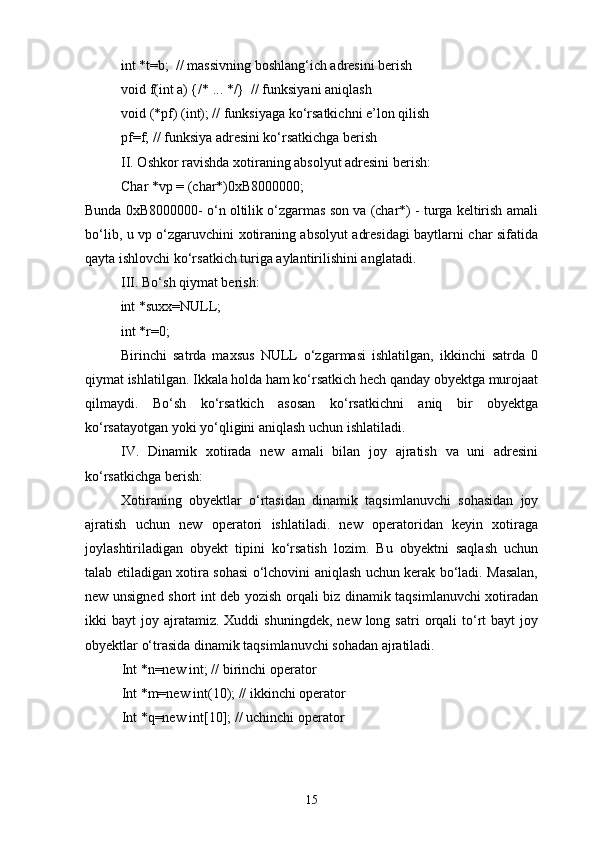 int *t=b;   // massivning boshlang‘ich adresini berish
void f(int a) {/* ... */}  // funksiyani aniqlash
void (*pf) (int); // funksiyaga kо‘rsatkichni e’lon qilish 
pf=f; // funksiya adresini kо‘rsatkichga berish
II. Oshkor ravishda xotiraning absolyut adresini berish: 
Char *vp = (char*)0xB8000000;
Bunda 0xB8000000- о‘n oltilik о‘zgarmas son va (char*) - turga keltirish amali
bо‘lib, u vp о‘zgaruvchini xotiraning absolyut adresidagi baytlarni char sifatida
qayta ishlovchi kо‘rsatkich turiga aylantirilishini anglatadi.
III. Bо‘sh qiymat berish:
int *suxx=NULL;
int *r=0;
Birinchi   satrda   maxsus   NULL   о‘zgarmasi   ishlatilgan,   ikkinchi   satrda   0
qiymat ishlatilgan. Ikkala holda ham kо‘rsatkich hech qanday obyektga murojaat
qilmaydi.   Bо‘sh   kо‘rsatkich   asosan   kо‘rsatkichni   aniq   bir   obyektga
kо‘rsatayotgan yoki yо‘qligini aniqlash uchun ishlatiladi.
IV.   Dinamik   xotirada   new   amali   bilan   joy   ajratish   va   uni   adresini
kо‘rsatkichga berish:
Xotiraning   obyektlar   о‘rtasidan   dinamik   taqsimlanuvchi   sohasidan   joy
ajratish   uchun   new   operatori   ishlatiladi.   new   operatoridan   keyin   xotiraga
joylashtiriladigan   obyekt   tipini   kо‘rsatish   lozim.   Bu   obyektni   saqlash   uchun
talab etiladigan xotira sohasi о‘lchovini aniqlash uchun kerak bо‘ladi. Masalan,
new unsigned short int deb yozish orqali biz dinamik taqsimlanuvchi xotiradan
ikki   bayt   joy  ajratamiz.   Xuddi   shuningdek,  new  long  satri  orqali   tо‘rt   bayt  joy
obyektlar о‘trasida dinamik taqsimlanuvchi sohadan ajratiladi.
Int *n=new int; // birinchi operator
Int *m=new int(10); // ikkinchi operator
Int *q=new int[10]; // uchinchi operator
15 