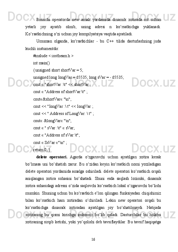Birinchi   operatorda   new   amali   yordamida   dinamik   xotirada   int   uchun
yetarli   joy   ajratib   olinib,   uning   adresi   n   kо‘rsatkichga   yuklanadi.
Kо‘rsatkichning о‘zi uchun joy kompilyatsiya vaqtida ajratiladi.
Umuman   olganda,   kо‘rsatkichlar   -   bu   C ++   tilida   dasturlashning   juda
kuchli instumentdir.
#inslude < iostheam.h >
i nt   main()  
{unsigned short shortVar = 5;
unsigned long IongVar = 65535; long sVar = - 65535;
cout « "shortVar :\t" << shortVar ;
cout « "Address of shortVar:\t" ;
cout«&shortVar« "\n";
cout << "IongVar :\ t" << IongVar ;
cout << " Address of LongVar: \ t" ;
cout« &longVar« "\n";
cout « " sVar :\t" « sVar;
cout « "Address of sVar:\t";
cout « SsVar «"\n" ;
return   0; }
delete   operatori .   Agarda   о ‘zgaruvchi   uchun   ajratilgan   xotira   kerak
b о ‘lmasa   uni   b о ‘shatish   zarur.   Bu   о ‘zidan   keyin   k о ‘rsatkich   nomi   yoziladigan
delete operatori yordamida amalga oshiriladi. delete operatori k о ‘rsatkich orqali
aniqlangan   xotira   sohasini   b о ‘shatadi.   Shuni   esda   saqlash   lozimki,   dinamik
xotira sohasidagi adresni  о ‘zida saqlovchi k о ‘rsatkich lokal  о ‘zgaruvchi b о ‘lishi
mumkin. Shuning uchun bu k о ‘rsatkich e’lon qilingan funksiyadan chiqishimiz
bilan   k о ‘rsatkich   ham   xotiradan   о ‘chiriladi.   Lekin   new   operatori   orqali   bu
k о ‘rsatkichga   dinamik   xotiradan   ajratilgan   joy   b о ‘shatilmaydi.   Natijada
xotiraning   bu   qismi   kirishga   imkonsiz   b о ‘lib   qoladi.   Dasturchilar   bu   holatni
xotiraning sirqib ketishi, yoki y о ‘qolishi deb tavsiflaydilar. Bu tavsif haqiqatga
16 