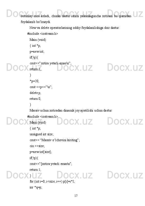 butunlay   mos   keladi,   chunki   dastur   ishini   yakunlaguncha   xotirani   bu   qismidan
foydalanib b о ‘lmaydi.
New va delete operatorlarining oddiy foydalanilishiga doir dastur:
#include <iostream.h>
Main (void)
{ int *p;
p=new int;
if(!p){
cout<<”xotira yetarli emas\n”;
return 1;
}
*p=20;
cout <<p<<”\n”;
delete p;
return 0;
}
Massiv uchun xotiradan dinamik joy ajratilishi uchun dastur:
#include <iostream.h>
Main (void)
{ int *p;
unsigned int size;
cout<< “Massiv  о‘lchovini kiriting ”;
cin >>size;
p=new int[size];
if(!p){
cout<<”[xotira yetarli emas\n ;
return 1;
}
for (int i=0; i<size; i++) p[i]=i*I;
inr *q=p;
17 