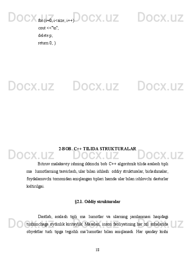 for (i=0; i<size; i++) 
cout << \n ; 
delete p;
return 0; }
2-BOB. C++  TILIDA  STRUKTURALAR
Bitiruv malakaviy ishning i kkinchi bob  C++  algoritmik tilida  aralash tipli
ma lumotlarning tasvirlash, ular bilan ishlash: o	
 ddiy strukturalar, birlashmalar,
foydalanuvchi tomonidan ani qlangan  tiplari  h amda  ular bilan ishlovchi d asturlar
keltirilgai.
§2.1. Oddiy strukturalar
Dastlab,   aralash   tipli   ma lumotlar   va   ularning   jamlanmasi  	
 haqidagi
tushunchaga oydinlik kiritaylik. Masalan,  inson faoliyatining har xil  sohalarida
obyektlar   turli   tipga   tegishli   ma’lumotlar   bilan   aniqlanadi.   Har   qanday   kishi
18 