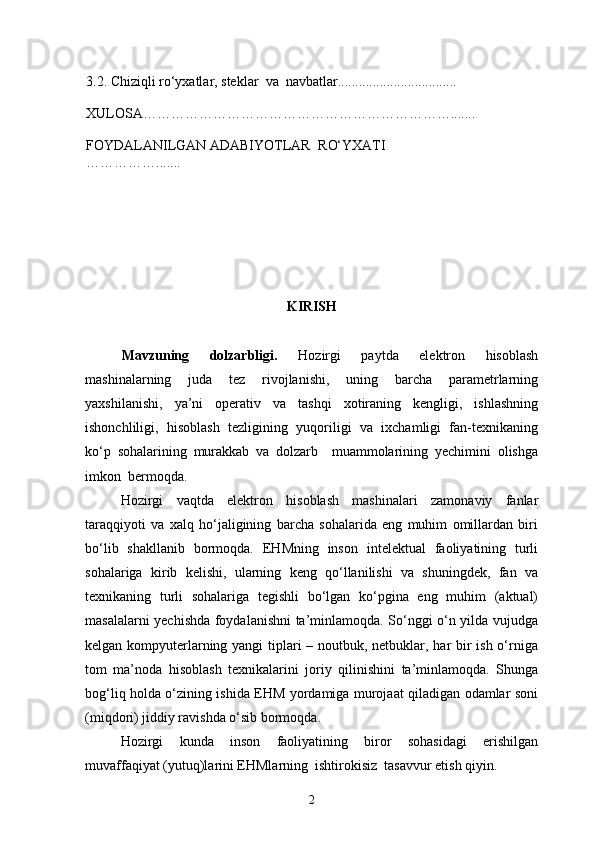 3.2. Chiziqli rо‘yxatlar, steklar    va    navbatlar..................................
XULOSA………………………………………………………… .......
FOYDALANILGAN ADABIYOTLAR    R О‘ Y X ATI 
…………… .......
KIRISH
Mavzuning   dolzarbligi.   Hozirgi   paytda   elektron   hisoblash
mashinalarning   juda   tez   rivojlanishi,   uning   barcha   parametrlarning
yaxshilanishi,   ya’ni   operativ   va   tashqi   xotiraning   kengligi,   ishlashning
ishonchliligi,   hisoblash   tezligining   yuqoriligi   va   ixchamligi   fan-texnikaning
kо‘p   sohalarining   murakkab   va   dolzarb     muammolarining   yechimini   olishga
imkon  bermoqda.
Hozirgi   vaqtda   elektron   hisoblash   mashinalari   zamonaviy   fanlar
taraqqiyoti   va   xalq   hо‘jaligining   barcha   sohalarida   eng   muhim   omillardan   biri
bо‘lib   shakllanib   bormoqda.   EHMning   inson   intelektual   faoliyatining   turli
sohalariga   kirib   kelishi,   ularning   keng   qо‘llanilishi   va   shuningdek,   fan   va
texnikaning   turli   sohalariga   tegishli   bо‘lgan   kо‘pgina   eng   muhim   (aktual)
masalalarni yechishda foydalanishni ta’minlamoqda. Sо‘nggi о‘n yilda vujudga
kelgan kompyuterlarning yangi  tiplari – noutbuk, netbuklar, har  bir ish о‘rniga
tom   ma’noda   hisoblash   texnikalarini   joriy   qilinishini   ta’minlamoqda.   Shunga
bog‘liq holda о‘zining ishida EHM yordamiga murojaat qiladigan odamlar soni
(miqdori) jiddiy ravishda о‘sib bormoqda.
Hozirgi   kunda   inson   faoliyatining   biror   sohasidagi   erishilgan
muvaffaqiyat (yutuq)larini EHMlarning  ishtirokisiz  tasavvur etish qiyin.
2 