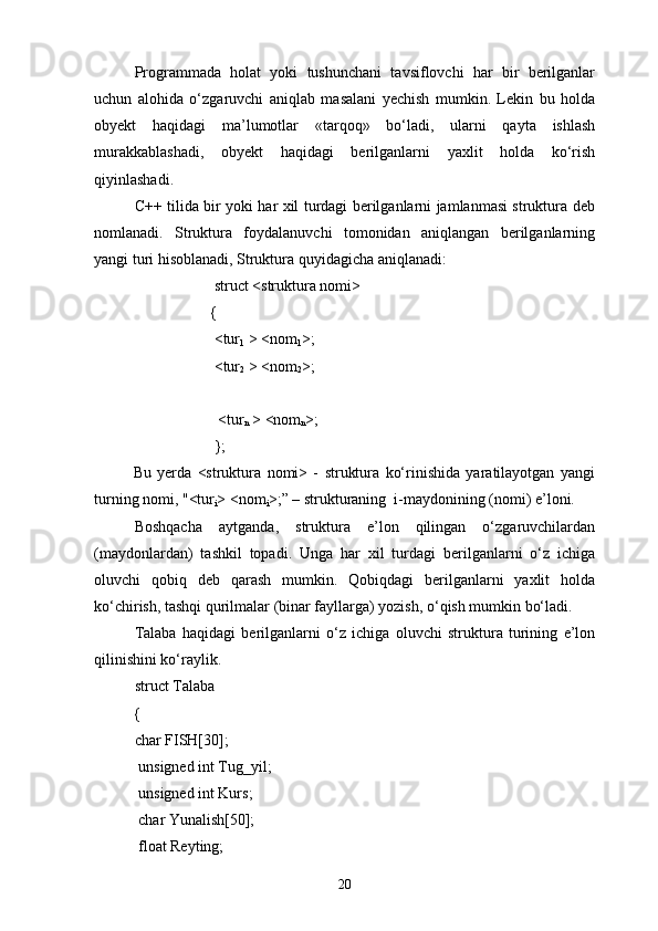 Programmada   holat   yoki   tushunchani   tavsiflovchi   har   bir   berilganlar
uchun   alohida   о‘zgaruvchi   aniqlab   masalani   yechish   mumkin.   Lekin   bu   holda
obyekt   haqidagi   ma’lumotlar   «tarqoq»   bо‘ladi,   ularni   qayta   ishlash
murakkablashadi,   obyekt   haqidagi   berilganlarni   yaxlit   holda   kо‘rish
qiyinlashadi.
C++ tilida bir yoki har xil turdagi berilganlarni jamlanmasi struktura deb
nomlanadi.   Struktura   foydalanuvchi   tomonidan   aniqlangan   berilganlarning
yangi turi hisoblanadi, Struktura quyidagicha aniqlanadi:
                                struct <struktura nomi>
                               { 
                                <tur
1  > <nom
1 >;
                                <tur
2  > <nom
2 >;
                                
                                 <tur
n  > <nom
n >;
                                };     
Bu   yerda   <struktura   nomi>   -   struktura   kо‘rinishida   yaratilayotgan   yangi
turning nomi, "<tur
i > <nom
i >;” – strukturaning    i-maydonining (nomi) e’loni.
Boshqacha   aytganda,   struktura   e’lon   qilingan   о‘zgaruvchilardan
(maydonlardan)   tashkil   topadi.   Unga   har   xil   turdagi   berilganlarni   о‘z   ichiga
oluvchi   qobiq   deb   qarash   mumkin.   Qobiqdagi   berilganlarni   yaxlit   holda
kо‘chirish, tashqi qurilmalar (binar fayllarga) yozish, о‘qish mumkin bо‘ladi.
Talaba   haqidagi   berilganlarni   о‘z   ichiga   oluvchi   struktura   turining   e’lon
qilinishini kо‘raylik.
struct Talaba
{
char FISH[30];
  unsigned int Tug_yil;
  unsigned int Kurs;
  char Yunalish[50];
  float Reyting;
20 