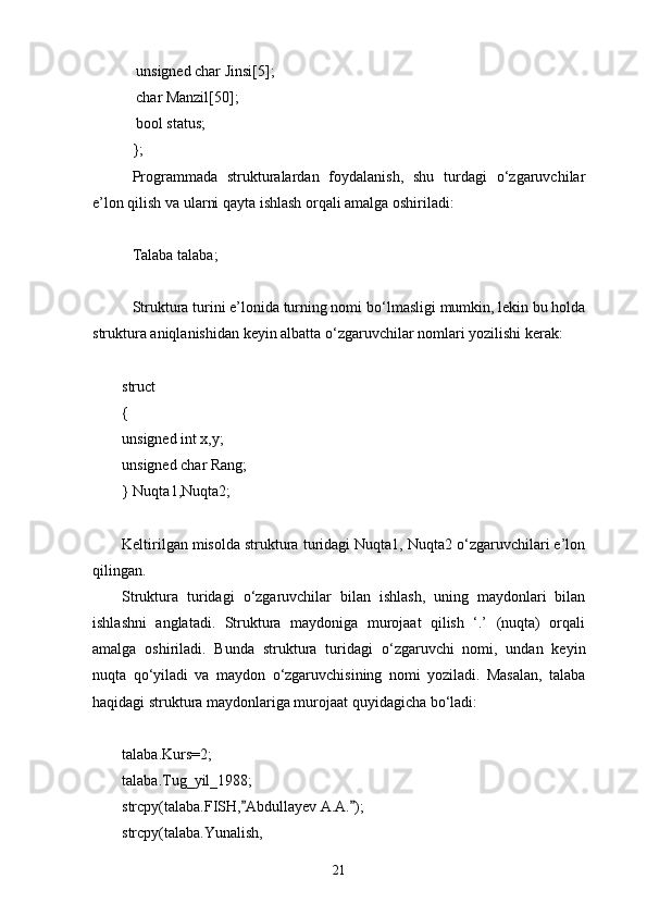   unsigned char Jinsi[5];
  char Manzil[50];
  bool status;            
};
Programmada   strukturalardan   foydalanish,   shu   turdagi   о‘zgaruvchilar
e’lon qilish va ularni qayta ishlash orqali amalga oshiriladi:
Talaba talaba;
Struktura turini e’lonida turning nomi b о ‘lmasligi mumkin, lekin bu holda
struktura aniqlanishidan keyin albatta  о ‘zgaruvchilar nomlari yozilishi kerak:
struct
{
unsigned int x,y;
unsigned char Rang;
} Nuqta1,Nuqta2;
Keltirilgan misolda struktura turidagi Nuqta1, Nuqta2 о‘zgaruvchilari e’lon
qilingan.
Struktura   turidagi   о ‘zgaruvchilar   bilan   ishlash,   uning   maydonlari   bilan
ishlashni   anglatadi.   Struktura   maydoniga   murojaat   qilish   ‘.’   (nuqta)   orqali
amalga   oshiriladi.   Bunda   struktura   turidagi   о ‘zgaruvchi   nomi,   undan   keyin
nuqta   q о ‘yiladi   va   maydon   о ‘zgaruvchisining   nomi   yoziladi.   Masalan,   talaba
haqidagi struktura maydonlariga murojaat quyidagicha bо‘ladi:
talaba.Kurs=2;
talaba.Tug_yil_1988;
strcpy(talaba.FISH, Abdullayev A.A. ); 
strcpy(talaba.Yunalish,
21 