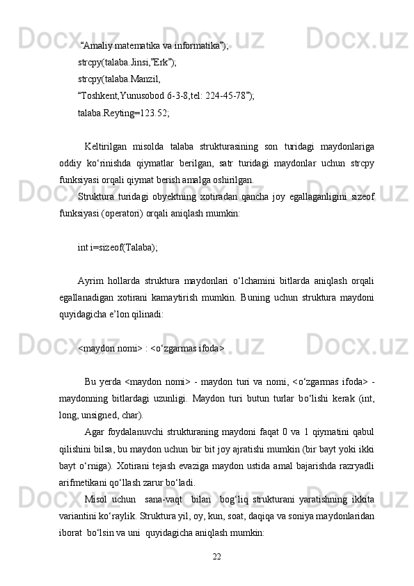   Amaliy matematika va informatika ); 
strcpy(talaba.Jinsi, Erk );	
 
strcpy(talaba.Manzil,
Toshkent,Yunusobod 6-3-8,tel: 224-45-78 );	
 
talaba.Reyting=123.52;
Keltirilgan   misolda   talaba   strukturasining   son   turidagi   maydonlariga
oddiy   k о ‘rinishda   qiymatlar   berilgan,   satr   turidagi   maydonlar   uchun   strcpy
funksiyasi orqali qiymat berish amalga oshirilgan.
Struktura   turidagi   obyektning   xotiradan   qancha   joy   egallaganligini   sizeof
funksiyasi (operatori) orqali aniqlash mumkin: 
int i=sizeof(Talaba);
Ayrim   hollarda   struktura   maydonlari   о‘lchamini   bitlarda   aniqlash   orqali
egallanadigan   xotirani   kamaytirish   mumkin.   Buning   uchun   struktura   maydoni
quyidagicha e’lon qilinadi:
<maydon nomi> : < о ‘zgarmas ifoda>
Bu   yerda   <maydon   nomi>   -   maydon   turi   va   nomi,   < о ‘zgarmas   ifoda>   -
maydonning   bitlardagi   uzunligi.   Maydon   turi   butun   turlar   b о ‘lishi   kerak   (int,
long, unsigned, char).
Agar   foydalanuvchi   strukturaning   maydoni   faqat   0   va   1  qiymatini   qabul
qilishini bilsa, bu maydon uchun bir bit joy ajratishi mumkin (bir bayt yoki ikki
bayt   о ‘rniga).  Xotirani   tejash   evaziga   maydon   ustida   amal   bajarishda   razryadli
arifmetikani q о ‘llash zarur b о ‘ladi.
Misol   uchun     sana-vaqt     bilan     bog‘liq   strukturani   yaratishning   ikkita
variantini k о ‘raylik. Struktura yil, oy, kun, soat, daqiqa va soniya maydonlaridan
iborat  b о ‘lsin va uni  quyidagicha aniqlash mumkin:
22 