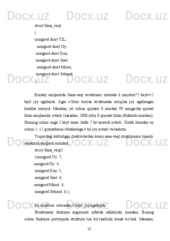 struct Sana_vaqt
{
unsigned short YIL;
   unsigned short Oy;
  unsigned short Kun;
  unsigned short Soat;
   unsigned short Minut;
  unsigned short Sekund;
};
Bunday   aniqlashda   Sana-vaqt   strukturasi   xotirada   6   maydon*2   bayt=12
bayt   joy   egallaydi.   Agar   e’tibor   berilsa   strukturada   ortiqcha   joy   egallangan
holatlar   mavjud.   Masalan,   yil   uchun   qiymati   0   sonidan   99   sonigacha   qiymat
bilan aniqlanishi yetarli (masalan, 2008-yilni 8 qiymati bilan ifodalash mumkin).
Shuning uchun unga 2 bayt emas, balki 7 bit ajratish yetarli. Xuddi shunday oy
uchun 1..12 qiymatlarini ifodalashga 4 bit joy yetarli va hakoza.
Yuqoridagi keltirilgan cheklovlardan keyin sana-vaqt strukturasini tejamli
variantini aniqlash mumkin:
struct Sana_vaqt2
{unsigned Yil: 7;
   unsigned Oy: 4;
unsigned Kun: 5;
unsigned Soat: 6;
   unsigned Minut: 6;
unsigned Sekund: 6;};
Bu struktura  xotiradan 5 bayt  joy egallaydi.
Strukturalar   funksiya   argumenti   sifatida   ishlatilishi   mumkin.   Buning
uchun   funksiya   prototipida   struktura   turi   k о ‘rsatilishi   kerak   b о ‘ladi.   Masalan,
23 
