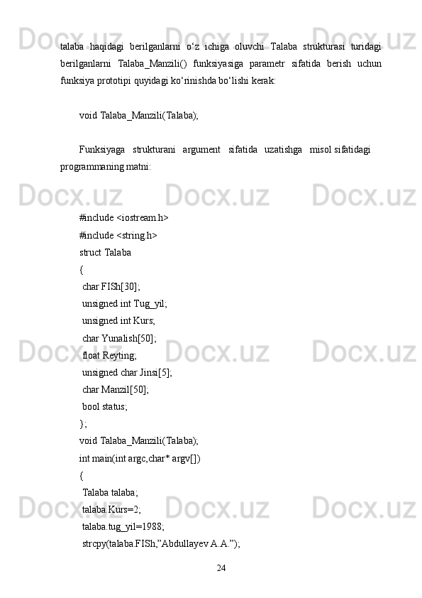 talaba   haqidagi   berilganlarni   о ‘z   ichiga   oluvchi   Talaba   strukturasi   turidagi
berilganlarni   Talaba_Manzili()   funksiyasiga   parametr   sifatida   berish   uchun
funksiya prototipi quyidagi k о ‘rinishda b о ‘lishi kerak:
void Talaba_Manzili(Talaba);
Funksiyaga   strukturani   argument   sifatida   uzatishga   misol sifatidagi 
programmaning matni:
#include <iostream.h>
#include <string.h>
struct Talaba
{
  char FISh[30];
  unsigned int Tug_yil;
  unsigned int Kurs;
  char Yunalish[50];
  float Reyting;
  unsigned char Jinsi[5];
  char Manzil[50];
  bool status;
};
void Talaba_Manzili(Talaba);
int main(int argc,char* argv[])
{
  Talaba talaba;
  talaba.Kurs=2;
  talaba.tug_yil=1988;
  strcpy(talaba.FISh,”Abdullayev A.A.”);
24 