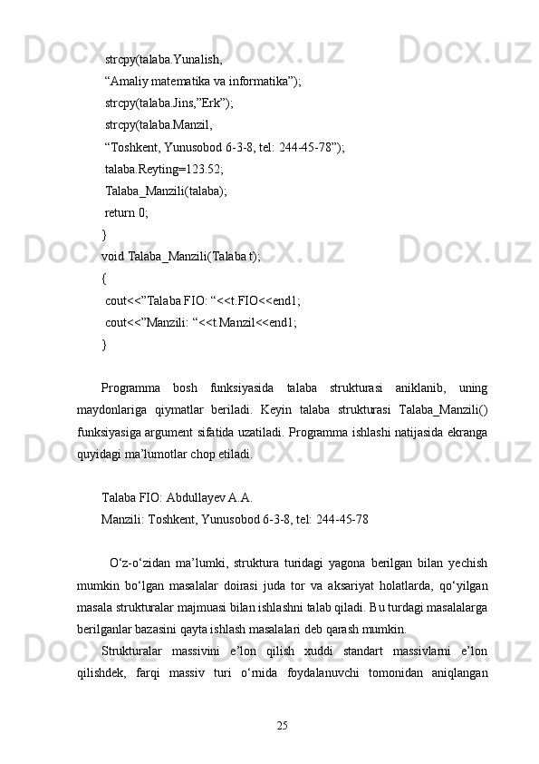   strcpy(talaba.Yunalish,
  “Amaliy matematika va informatika”);
  strcpy(talaba.Jins,”Erk”);
  strcpy(talaba.Manzil,
  “Toshkent, Yunusobod 6-3-8, tel: 244-45-78”);
  talaba.Reyting=123.52;
  Talaba_Manzili(talaba);
  return 0;
}
void Talaba_Manzili(Talaba t);
{
  cout<<”Talaba FIO: “<<t.FIO<<end1;
  cout<<”Manzili: “<<t.Manzil<<end1;
}
Programma   bosh   funksiyasida   talaba   strukturasi   aniklanib,   uning
maydonlariga   qiymatlar   beriladi.   Keyin   talaba   strukturasi   Talaba_Manzili()
funksiyasiga argument sifatida uzatiladi. Programma ishlashi natijasida ekranga
quyidagi ma’lumotlar chop etiladi.
Talaba FIO: Abdullayev A.A.
Manzili: Toshkent, Yunusobod 6-3-8, tel: 244-45-78
О ‘z- о ‘zidan   ma’lumki,   struktura   turidagi   yagona   berilgan   bilan   yechish
mumkin   b о ‘lgan   masalalar   doirasi   juda   tor   va   aksariyat   holatlarda,   q о ‘yilgan
masala strukturalar majmuasi bilan ishlashni talab qiladi. Bu turdagi masalalarga
berilganlar bazasini qayta ishlash masalalari deb qarash mumkin.
Strukturalar   massivini   e’lon   qilish   xuddi   standart   massivlarni   e’lon
qilishdek,   farqi   massiv   turi   о ‘rnida   foydalanuvchi   tomonidan   aniqlangan
25 