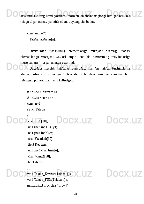 struktura   turining   nomi   yoziladi.   Masalan,   talabalar   xaqidagi   berilganlarni   о ‘z
ichiga olgan massiv yaratish e’loni quyidagicha b о ‘ladi:
const int n=25;
Talaba talabalar[n];
Strukturalar   massivining   elementlariga   murojaat   odatdagi   massiv
elementlariga   murojaat   usullari   orqali,   har   bir   elementning   maydonlariga
murojaat esa ‘.’ orqali amalga oshiriladi.
Quyidagi   misolda   talabalar   guruhidagi   har   bir   talaba   berilganlarini
klaviaturadan   kiritish   va   guruh   talabalarini   familiya,   ismi   va   sharifini   chop
qiladigan programma matni keltirilgan.
#include <iostream.h>
#include <conio.h>
const n=3;
struct Talaba
{
  char FISh[30];
  unsigned int Tug_yil;
  unsigned int Kurs;
  char Yunalish[50];
  float Reyting;
  unsigned char Jinsi[6];
  char Manzil[50];
  bool status;
};
void Talaba_Kiritish(Talaba t[]);
void Talaba_FISh(Talaba t[]);
int main(int argc,char* argv[])
26 