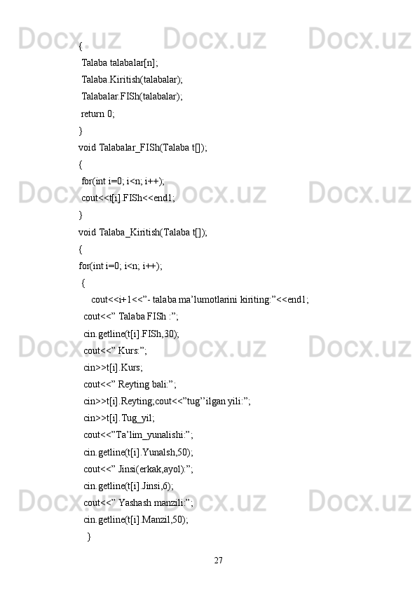 {
  Talaba talabalar[n];
  Talaba.Kiritish(talabalar);
  Talabalar.FISh(talabalar);
  return 0;
}
void Talabalar_FISh(Talaba t[]);
{
  for(int i=0; i<n; i++);
  cout<<t[i].FISh<<end1;
}
void Talaba_Kiritish(Talaba t[]);
{
for(int i=0; i<n; i++);
  {
      cout<<i+1<<”- talaba ma’lumotlarini kiriting:”<<end1;
   cout<<” Talaba FISh :”;
   cin.getline(t[i].FISh,30);
   cout<<” Kurs:”;
   cin>>t[i].Kurs;
   cout<<” Reyting bali:”;
   cin>>t[i].Reyting;cout<<”tug’’ilgan yili:”;
   cin>>t[i].Tug_yil;
   cout<<”Ta’lim_yunalishi:”;
   cin.getline(t[i].Yunalsh,50);
   cout<<” Jinsi(erkak,ayol):”;
   cin.getline(t[i].Jinsi,6);
   cout<<” Yashash manzili:”;
   cin.getline(t[i].Manzil,50);
  }   
27 