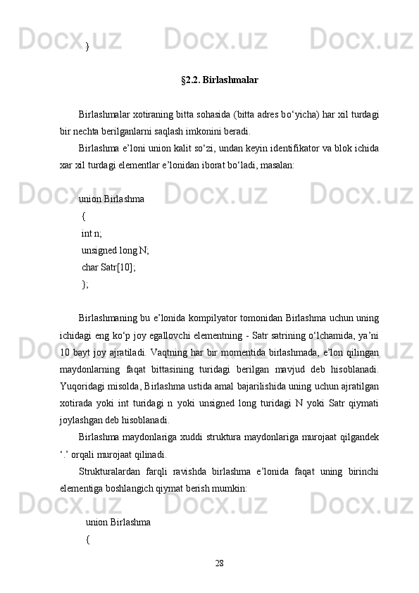 }
§2. 2.   Birlashmalar
Birlashmalar xotiraning bitta sohasida (bitta adres b о ‘yicha) har xil turdagi
bir nechta berilganlarni saqlash imkonini beradi.
Birlashma e’loni union kalit s о ‘zi, undan keyin identifikator va blok ichida
xar xil turdagi elementlar e’lonidan iborat b о ‘ladi, masalan:
union Birlashma
  {
  int n;
  unsigned long N;
  char Satr[10];
  };
Birlashmaning bu e’lonida kompilyator tomonidan Birlashma uchun uning
ichidagi eng kо‘p joy egallovchi elementning - Satr satrining о‘lchamida, ya’ni
10 bayt  joy ajratiladi. Vaqtning  har  bir  momentida birlashmada,  e’lon qilingan
maydonlarning   faqat   bittasining   turi dagi   berilgan   mavjud   deb   hisoblanadi.
Yuqoridagi misolda, Birlashma ustida amal bajarilishida uning uchun ajratilgan
xotirada   yoki   int   turidagi   n   yoki   unsigned   long   turidagi   N   yoki   Satr   qiymati
joylashgan deb hisoblanadi.
Birlashma maydonlariga xuddi struktura maydonlariga murojaat qilgandek
‘.’ orqali murojaat qilinadi.
Strukturalardan   farqli   ravishda   birlashma   e’lonida   faqat   uning   birinchi
elementiga boshlangich qiymat berish mumkin:
union Birlashma
{
28 