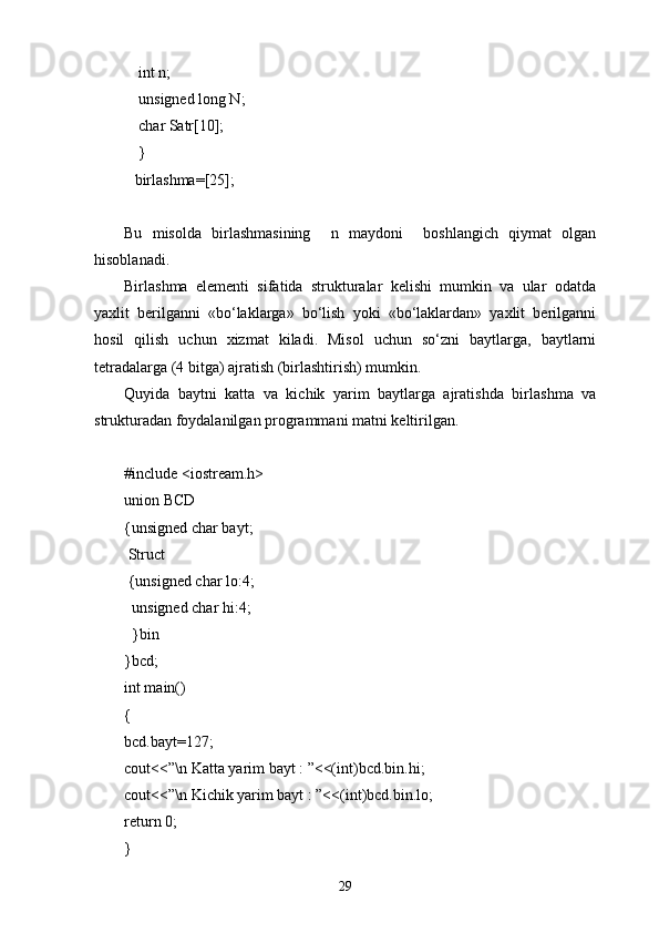   int n;
  unsigned long N;
  char Satr[10];
  }
birlashma=[25];
Bu   misolda   birlashmasining     n   maydoni     boshlangich   qiymat   olgan
hisoblanadi.
Birlashma   elementi   sifatida   strukturalar   kelishi   mumkin   va   ular   odatda
yaxlit   berilganni   «bо‘laklarga»   bо‘lish   yoki   «bо‘laklardan»   yaxlit   berilganni
hosil   qilish   uchun   xizmat   kiladi.   Misol   uchun   sо‘zni   baytlarga,   baytlarni
tetradalarga (4 bitga) ajratish (birlashtirish) mumkin.
Quyida   baytni   katta   va   kichik   yarim   baytlarga   ajratishda   bir lashma   va
strukturadan foydalanilgan programmani matni keltirilgan.
#include <iostream.h>
union BCD
{unsigned char bayt;
  Struct
  {unsigned char lo:4;
   unsigned char hi:4;
   }bin
}bcd;
int main()
{
bcd.bayt=127;
cout<<”\n Katta yarim bayt : ”<<(int)bcd.bin.hi;
cout<<”\n Kichik yarim bayt : ”<<(int)bcd.bin.lo;
return 0;
}
29 