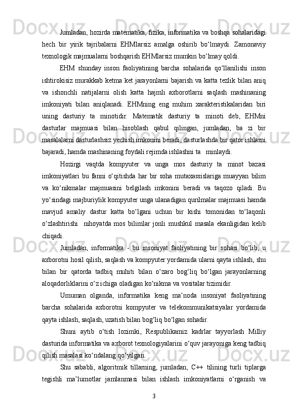 Jumladan, hozirda matematika, fizika, informatika va boshqa sohalaridagi
hech   bir   yirik   tajribalarni   EHMlarsiz   amalga   oshirib   bо‘lmaydi.   Zamonaviy
texnologik majmualarni boshqarish EHMlarsiz mumkin bо‘lmay qoldi.
EHM   shunday   inson   faoliyatining   barcha   sohalarida   qо‘llanilishi   inson
ishtirokisiz murakkab ketma ket  jarayonlarni bajarish va katta tezlik bilan aniq
va   ishonchli   natijalarni   olish   katta   hajmli   axborotlarni   saqlash   mashinaning
imkoniyati   bilan   aniqlanadi.   EHMning   eng   muhim   xarakteristikalaridan   biri
uning   dasturiy   ta minotidir.   Matematik   dasturiy   ta minoti   deb,   EHMni 
dasturlar   majmuasi   bilan   hisoblash   qabul   qilingan,   jumladan,   ba zi   bir	

masalalarni dasturlashsiz yechish imkonini beradi, dasturlashda bir qator ishlarni
bajaradi, hamda mashinaning foydali rejimda ishlashni ta minlaydi.	

Hozirgi   vaqtda   kompyuter   va   unga   mos   dasturiy   ta minot   bazasi	

imkoniyatlari   bu   fanni   о‘qitishda   har   bir   soha   mutaxassislariga   muayyan   bilim
va   kо‘nikmalar   majmuasini   belgilash   imkonini   beradi   va   taqozo   qiladi.   Bu
yо‘sindagi majburiylik kompyuter unga ulanadigan qurilmalar majmuasi hamda
mavjud   amaliy   dastur   katta   bо‘lgani   uchun   bir   kishi   tomonidan   tо‘laqonli
о‘zlashtirishi     nihoyatda   mos   bilimlar   jonli   mushkul   masala   ekanligidan   kelib
chiqadi.
Jumladan,   informatika   -   bu   insoniyat   faoliyatining   bir   sohasi   bо‘lib,   u
axborotni hosil qilish, saqlash va kompyuter yordamida ularni qayta ishlash, shu
bilan   bir   qatorda   tadbiq   muhiti   bilan   о‘zaro   bog‘liq   bо‘lgan   jarayonlarning
aloqadorliklarini о‘z ichiga oladigan kо‘nikma va vositalar tizimidir.
Umuman   olganda,   informatika   keng   ma’noda   insoniyat   faoliyatining
barcha   sohalarida   axborotni   kompyuter   va   telekommunikatsiyalar   yordamida
qayta ishlash, saqlash, uzatish bilan bog‘liq bо‘lgan sohadir.
Shuni   aytib   о‘tish   lozimki,   Respublikamiz   kadrlar   tayyorlash   Milliy
dasturida informatika va axborot texnologiyalarini о‘quv jarayoniga keng tadbiq
qilish masalasi kо‘ndalang qо‘yilgan.
Shu   sababli,   algoritmik   tillarning,   jumladan,   C++   tilining   turli   tiplarga
tegishli   ma’lumotlar   jamlanmasi   bilan   ishlash   imkoniyatlarni   о‘rganish   va
3 