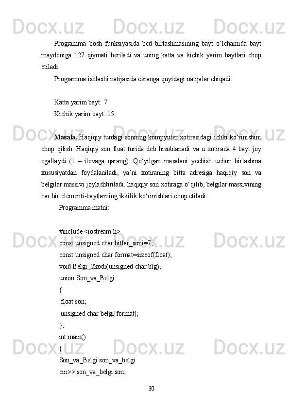 Programma   bosh   funksiyasida   bcd   birlashmasining   bayt   о‘lchamida   bayt
maydoniga   127   qiymati   beriladi   va   uning   katta   va   kichik   yarim   baytlari   chop
etiladi.
Programma ishlashi natijasida ekranga quyidagi natijalar chiqadi:
Katta yarim bayt: 7
Kichik yarim bayt: 15
Masala.   Haqiqiy turdagi sonning kompyuter xotirasidagi ichki kо‘rinishini
chop   qilish.   Haqiqiy   son   float   turida   deb   hisoblanadi   va   u   xotirada   4   bayt   joy
egallaydi   (1   –   ilovaga   qarang).   Q о ‘yilgan   masalani   yechish   uchun   birlashma
xususiyatdan   foydalaniladi,   ya’ni   xotiraning   bitta   adresiga   haqiqiy   son   va
belgilar massivi joylashtiriladi. haqiqiy son xotiraga  о ‘qilib, belgilar massivining
har bir elementi-baytlarning ikkilik k о ‘rinishlari chop etiladi.
Programma matni:
#include <iostream.h>
const unsigned char bitlar_soni=7;
const unsigned char format=sizeof(float);
void Belgi_2kodi(unsigned char blg);
union Son_va_Belgi
{
  float son;
  unsigned char belgi[format];
};
int main()
{
Son_va_Belgi son_va_belgi
cin>> son_va_belgi.son;
30 