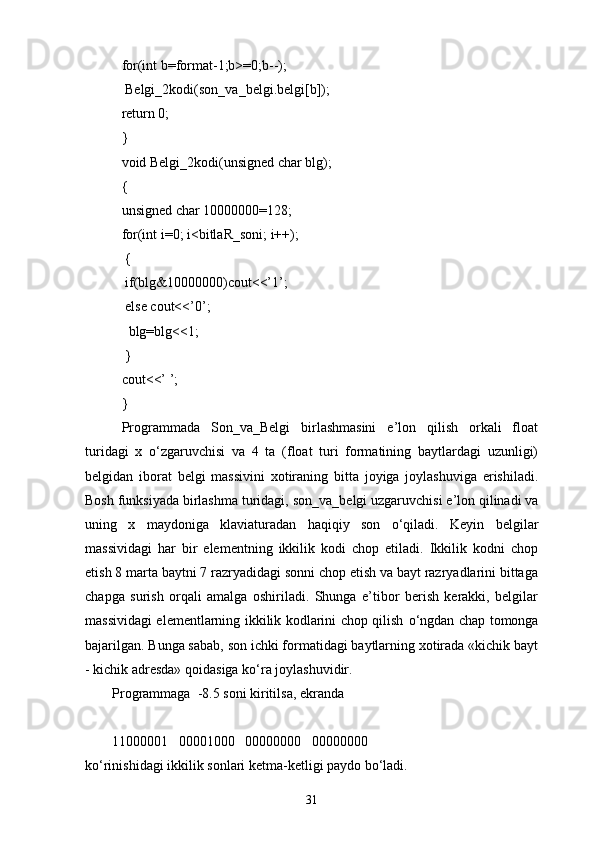 for(int b=format-1;b>=0;b--);
  Belgi_2kodi(son_va_belgi.belgi[b]);
return 0;
}
void Belgi_2kodi(unsigned char blg);
{
unsigned char 10000000=128;
for(int i=0; i<bitlaR_soni; i++);
  {
  if(blg&10000000)cout<<’1’;
  else cout<<’0’;
   blg=blg<<1;
  }
cout<<’ ’;
}
Programmada   Son_va_Belgi   birlashmasini   e’lon   qilish   orkali   float
turidagi   x   о‘zgaruvchisi   va   4   ta   (float   turi   formatining   baytlardagi   uzunligi)
belgidan   iborat   belgi   massivini   xotiraning   bitta   joyiga   joylashuviga   erishiladi.
Bosh funksiyada birlashma turidagi,   son_va_belgi uzgaruvchisi e’lon qilinadi va
uning   x   maydoniga   klaviaturadan   haqiqiy   son   о‘qiladi.   Keyin   belgilar
massividagi   har   bir   elementning   ikkilik   kodi   chop   etiladi.   Ikkilik   kodni   chop
etish 8 marta baytni 7 razryadidagi sonni chop etish va bayt razryadlarini bittaga
chapga   surish   orqali   amalga   oshiriladi.   Shunga   e’tibor   berish   kerakki,   belgilar
massividagi elementlarning ikkilik kodlarini chop qilish   о ‘ngdan chap tomonga
bajarilgan. Bunga sabab, son ichki formatidagi baytlarning xotirada «kichik bayt
- kichik adresda» qoidasiga k о ‘ra joylashuvidir.
Programmaga  -8.5 soni kiritilsa, ekranda
11000001   00001000   00000000   00000000 
k о ‘rinishidagi ikkilik sonlari ketma-ketligi paydo b о ‘ladi.
31 