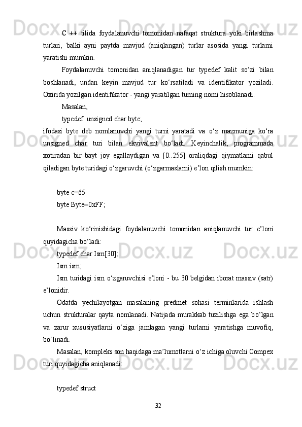 C   ++   tilida   foydalanuvchi   tomonidan   nafaqat   struktura   yoki   birlashma
turlari,   balki   ayni   paytda   mavjud   (aniqlangan)   turlar   asosida   yangi   turlarni
yaratishi mumkin.
Foydalanuvchi   tomonidan   aniqlanadigan   tur   typedef   kalit   s о ‘zi   bilan
boshlanadi,   undan   keyin   mavjud   tur   k о ‘rsatiladi   va   identi fikator   yoziladi.
Oxirida yozilgan identifikator - yangi yaratilgan turning nomi hisoblanadi.
Masalan,
typedef  unsigned char byte;
ifodasi   byte   deb   nomlanuvchi   yangi   turni   yaratadi   va   о ‘z   mazmuniga   k о ‘ra
unsigned   char   turi   bilan   ekvivalent   b о ‘ladi.   Keyinchalik,   programmada
xotiradan   bir   bayt   joy   egallaydigan   va   [0..255]   oraliqdagi   qiymatlarni   qabul
qiladigan byte turidagi о‘zgaruvchi (о‘zgarmaslarni) e’lon qilish mumkin:
byte c=65
byte Byte=0xFF;
Massiv   k о ‘rinishidagi   foydalanuvchi   tomonidan   aniqlanuvchi   tur   e’loni
quyidagicha b о ‘ladi:
typedef char Ism[30];
Ism ism;
Ism turidagi ism   о ‘zgaruvchisi e’loni - bu 30 belgidan iborat massiv (satr)
e’lonidir.
Odatda   yechilayotgan   masalaning   predmet   sohasi   terminlarida   ishlash
uchun   strukturalar   qayta   nomlanadi.   Natijada   murakkab   tuzilishga   ega   b о ‘lgan
va   zarur   xususiyatlarni   о ‘ziga   jamlagan   yangi   turlarni   yaratishga   muvofiq,
b о ‘linadi.
Masalan, kompleks son haqidaga ma’lumotlarni  о ‘z ichiga oluvchi Compex
turi quyidagicha aniqlanadi:
typedef struct
32 