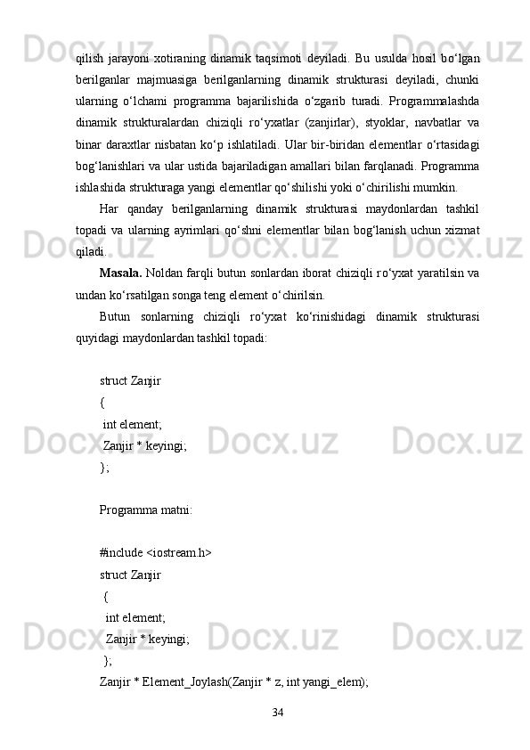 qilish   jarayoni   xotiraning   dinamik   taqsimoti   deyiladi.   Bu   usulda   hosil   b о ‘lgan
berilganlar   majmuasiga   berilganlarning   dinamik   strukturasi   deyiladi,   chunki
ularning   о ‘lchami   programma   bajarilishida   о ‘zgarib   turadi.   Programmalashda
dinamik   strukturalardan   chiziqli   r о ‘yxatlar   (zanjirlar),   styoklar,   navbatlar   va
binar  daraxtlar   nisbatan   k о ‘p  ishlatiladi.   Ular  bir-biridan  elementlar   о ‘rtasidagi
bog‘lanishlari va ular ustida bajariladigan amallari bilan farqlanadi. Programma
ishlashida strukturaga yangi elementlar q о ‘shilishi yoki  о ‘chirilishi mumkin.
Har   qanday   berilganlarning   dinamik   strukturasi   maydonlardan   tashkil
topadi   va   ularning   ayrimlari   q о ‘shni   elementlar   bilan   bog‘lanish   uchun   xizmat
qiladi.
Masala.   Noldan farqli butun sonlardan iborat chiziqli r о ‘yxat yaratilsin va
undan k о ‘rsatilgan songa teng element  о ‘chirilsin.
Butun   sonlarning   chiziqli   r о ‘yxat   k о ‘rinishidagi   dinamik   strukturasi
quyidagi maydonlardan tashkil topadi:
struct Zanjir
{
  int element;
  Zanjir * keyingi;
};
Programma matni:
#include <iostream.h>
struct Zanjir
  {
   int element;
   Zanjir * keyingi;
  };
Zanjir * Element_Joylash(Zanjir * z, int yangi_elem);
34 