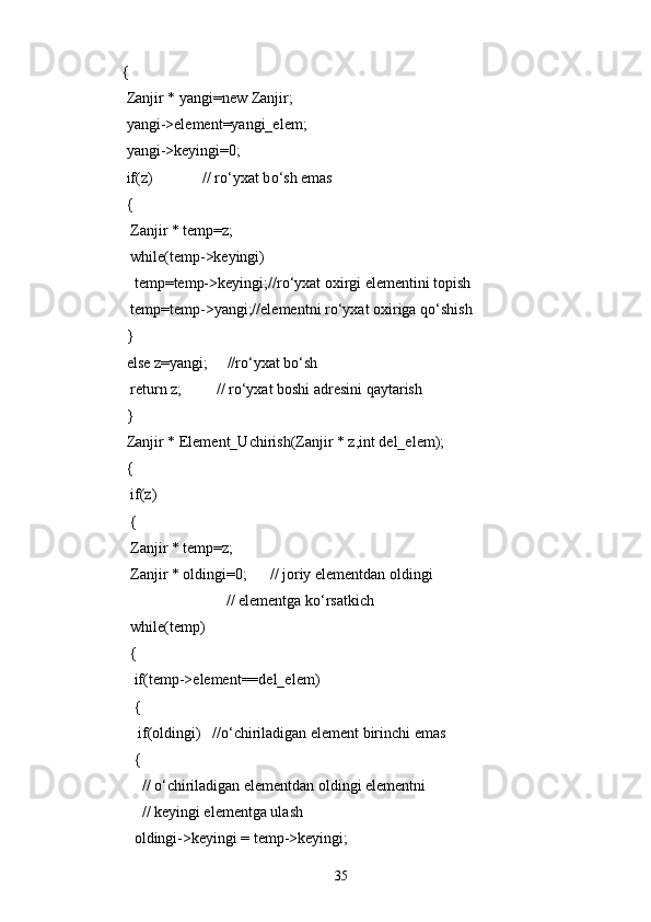 {
  Zanjir * yangi=new Zanjir;
  yangi->element=yangi_elem;
  yangi->keyingi=0;
  if(z)             // r о ‘yxat b о ‘sh emas
  {
   Zanjir * temp=z;
   while(temp->keyingi)
    temp=temp->keyingi;//r о ‘yxat oxirgi elementini topish
   temp=temp->yangi;//elementni r о ‘yxat oxiriga q о ‘shish
  }
  else z=yangi;     //r о ‘yxat b о ‘sh
   return z;         // r о ‘yxat boshi adresini qaytarish
  }
  Zanjir * Element_Uchirish(Zanjir * z,int del_elem);
  {
   if(z)
   {
   Zanjir * temp=z;
   Zanjir * oldingi=0;      // joriy elementdan oldingi
                            // elementga k о ‘rsatkich
   while(temp)
   {
    if(temp->element=del_elem) 
    {
     if(oldingi)   //о‘chiriladigan element birinchi emas
    {
      // о‘chiriladigan elementdan oldingi elementni
      // keyingi elementga ulash
    oldingi->keyingi = temp->keyingi;
35 