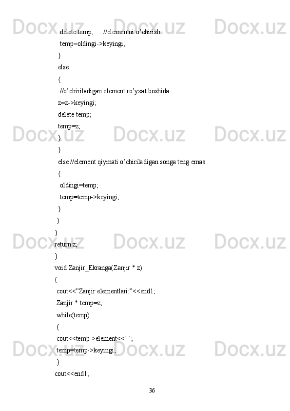     delete temp;      //elementni o’chirish
    temp=oldingi->keyingi;
   }
   else
   {
    //o’chiriladigan element ro’yxat boshida
   z=z->keyingi;
   delete temp;
   temp=z;
   }
   }
   else //element qiymati o’chiriladigan songa teng emas
   {
    oldingi=temp;
    temp=temp->keyingi;
   }
  } 
}
return z;
}
void Zanjir_Ekranga(Zanjir * z)
{
  cout<<”Zanjir elementlari:”<<end1;
  Zanjir * temp=z;
  while(temp)
  {
  cout<<temp->element<<’ ’;
  temp=temp->keyingi;
  }
cout<<end1;   
36 