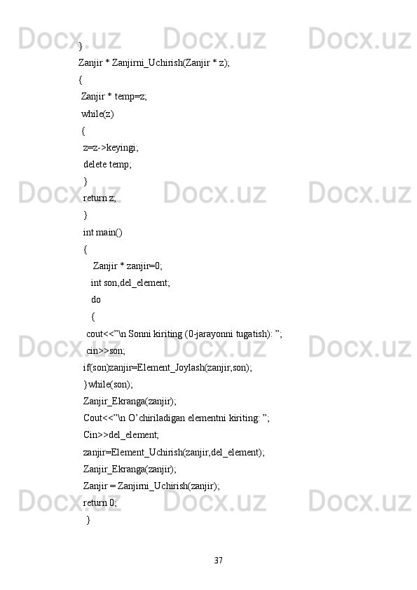 }
Zanjir * Zanjirni_Uchirish(Zanjir * z);
{
  Zanjir * temp=z;
  while(z)
  {
   z=z->keyingi;
   delete temp;
   }
   return z;
   }
   int main()
   { 
       Zanjir * zanjir=0;
      int son,del_element;
      do
      {
    cout<<”\n Sonni kiriting (0-jarayonni tugatish): ”;
    cin>>son;
   if(son)zanjir=Element_Joylash(zanjir,son);
   }while(son);
   Zanjir_Ekranga(zanjir);
   Cout<<”\n O’chiriladigan elementni kiriting: ”;
   Cin>>del_element;
   zanjir=Element_Uchirish(zanjir,del_element);
   Zanjir_Ekranga(zanjir);
   Zanjir = Zanjirni_Uchirish(zanjir);
   return 0;    
    }
37 