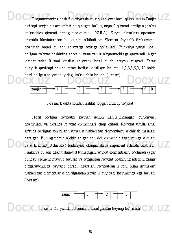 Programmaning bosh funksiyasida chiziqli r о ‘yxat  h osil qilish uchun Zanjir
turidagi   zanjir   о ‘zgaruvchisi  aniqlangan  b о ‘lib,  unga 0  qiymati  berilgan (b о ‘sh
k о ‘rsatkich   qiymati,   uning   ekvivalenti   -   NULL).   Keyin   takrorlash   operatori
tanasida   klaviaturadan   butun   son   о ‘kiladi   va   Element_Joylash)   funksiyasini
chaqirish   orqali   bu   son   r о ‘yxatga   oxiriga   q о ‘shiladi.   Funksiya   yangi   h osil
b о ‘lgan r о ‘yxat  boshining  adresini  yana zanjir   о ‘zgaruvchisiga  qaytaradi. Agar
klaviaturadan   0   soni   kiritilsa   r о ‘yxatni   h osil   q ilish   jarayoni   tugaydi.   Faraz
qilaylik   quyidagi   sonlar   ketma-ketligi   kiritilgan   b о ‘lsin:   1,2,3,3,5,0,   U   h olda
h osil b о ‘lgan r о ‘yxat quyidagi k о ‘rinishda b о ‘ladi (1-rasm):
zanjir    1 2 3 3 5 0
1-rasm. Beshta sondan tashkil topgan chiziqli rо‘yxat
Hosil   bо‘lgan   rо‘yxatni   kо‘rish   uchun   Zanjir _ Ekranga ()   funksiyasi
chaqiriladi   va   ekranda   rо‘yxat   elementlari   chop   etiladi.   Rо‘yxat   ustida   amal
sifatida berilgan son bilan ustma-ust tushadigan elementlarni о‘chirish masalasi
qaralgan.   Buning   uchun   о‘chiriladigan   son   del_element   о‘zgaruvchiga   о‘qiladi
va   u   Element _ Uchirish ()   funksiyasi   chaqirilishida   argument   sifatida   uzatiladi.
Funksiya bu son bilan ustma-ust tusha digan rо‘yxat elementlarini о‘chiradi (agar
bunday   element   mavjud   bо‘lsa)   va   о‘zgargan   rо‘yxat   boshining   adresini   zanjir
о‘zgaruvchisiga   qaytarib   beradi.   Masalan,   rо‘yxatdan   3   soni   bilan   ustma-ust
tusha digan   elementlar   о‘chirilgandan   keyin   u   quyidagi   kо‘rinishga   ega   bо‘ladi
(2-rasm):
zanjir 1 2 5
2- rasm . Rо‘yxatdan 3 sonini о‘chirilgandan keyingi kо‘rinish
38 