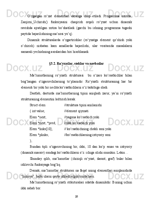 О‘zgargan   rо‘xat   elementlari   ekranga   chop   etiladi.   Programma   oxirida,
Zanjirni _ Uchirish ()   funksiyasini   chaqirish   orqali   rо‘yxat   uchun   dinamik
ravishda   ajratilgan   xotira   bо‘shatiladi   (garchi   bu   ishning   programma   tugashi
paytida bajarilishining ma’nosi yо‘ q ).
Dinamik   strukturalarda   о‘ zgartirishlar   ( r о‘ yxatga   element   q о‘ shish   yoki
о‘ chirish )   nisbatan   kam   amallarda   bajarilishi ,   ular   vositasida   masalalarni
samarali   yechishning   asoslaridan   biri   hisoblanadi .
§3.2. Rо‘yxatlar, steklar va navbatlar
Ma’lumotlarning   rо‘yxatli   strukturasi     bu   о‘zaro   kо‘rsatkichlar   bilan
bog‘langan   о‘zgaruvchilarning   tо‘plamidir.   Rо‘yxatli   strukturaning   har   bir
elementi bir yoki bir nechta kо‘rsatkichlarni о‘z tarkibiga oladi.
Dastlab,   dasturda   ma’lumotlarning   tipini   aniqlash   zarur,   ya’ni   rо‘yxatli
strukturaning elementini keltirish kerak.
Struct elem //struktura tipini aniilanishi
{ int value; //element qiymati
Elem *next; //yagona kо‘rsatkich yoki
Elem *next, *pred; //ikki kо‘rsatkich yoki
Elem *links[10]; // kо‘rsatkichning chekli soni yoki
Elem *plinks; //kо‘rsatkichlarning ixtiyoriy soni
};
Bundan   tipli   о‘zgaruvchining   bir,   ikki,   10   dan   kо‘p   emas   va   ixtiyoriy
(dinamik massiv) sondagi kо‘rsatkichlarni о‘z  ichiga olishi mumkin. Lekin ...
Shunday   qilib,   ma’lumotlar   (chiziqli   rо‘yxat,   daraxt,   graf)   bular   bilan
ishlovchi funksiyaga bog‘liq.
Demak,  ma’lumotlar  strukturasi  na  faqat  uning  elementlari  aniqlanishida
“himoya”, balki ularni qayta ishlash algoritmida ham.
Ma’lumotlarning rо‘yxatli strkuturalari odatda dinamikdir. Buning uchun
ikki sabab bor.
39 