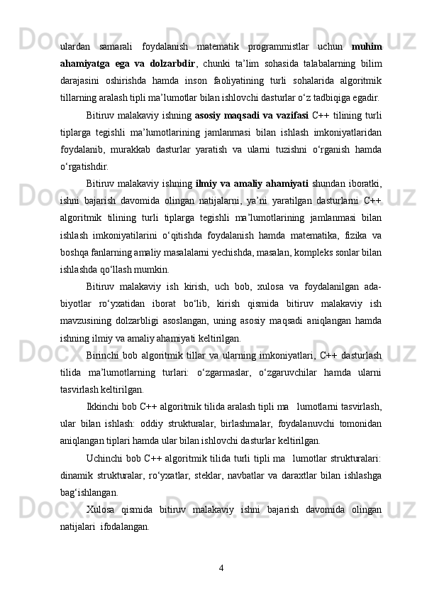 ulardan   samarali   foydalanish   matematik   programmistlar   uchun   muhim
ahamiyatga   ega   va   dolzarbdir ,   chunki   ta’lim   sohasida   talabalarning   bilim
darajasini   oshirishda   hamda   inson   faoliyatining   turli   sohalarida   algoritmik
tillarning aralash tipli ma’lumotlar bilan ishlovchi dasturlar о‘z tadbiqiga egadir.
Bitiruv malakaviy ishning   asosiy maqsadi  va vazifasi   C++ tilining turli
tiplarga   tegishli   ma’lumotlarining   jamlanmasi   bilan   ishlash   imkoniyatlaridan
foydalanib,   murakkab   dasturlar   yaratish   va   ularni   tuzishni   о‘rganish   hamda
о‘rgatishdir.
Bitiruv malakaviy  ishning   i lmiy  va amaliy ahamiyati   shundan  iboratki,
ishni   bajarish   davomida   olingan   natijalarni,   ya’ni   yaratilgan   dasturlarni   C++
algoritmik   tilining   turli   tiplarga   tegishli   ma’lumotlarining   jamlanmasi   bilan
ishlash   imkoniyatilarini   о‘qitishda   foydalanish   hamda   matematika,   fizika   va
boshqa fanlarning amaliy masalalarni yechishda, masalan, kompleks sonlar bilan
ishlashda qо‘llash mumkin.
Bitiruv   malakaviy   ish   kirish,   uch   bob,   xulosa   va   foydalanilgan   ada-
biyotlar   rо‘yxatidan   iborat   bо‘lib,   kirish   qismida   bitiruv   malakaviy   ish
mavzusining   dolzarbligi   asoslangan,   uning   asosiy   maqsadi   aniqlangan   hamda
ishning ilmiy va amaliy ahamiyati keltirilgan.
Birinchi   bob   algoritmik   tillar   va   ularning   imkoniyatlari,   C++   dasturlash
tilida   ma’lumotlarning   turlari:   о‘zgarmaslar,   о‘zgaruvchilar   hamda   ularni
tasvirlash keltirilgan.
Ikkinchi bob  C++ algoritmik tilida aralash tipli ma lumotlarni tasvirlash,
ular   bilan   ishlash:   o ddiy   strukturalar,   birlashmalar,   foydalanuvchi   tomonidan
aniqlangan tiplari hamda ular bilan ishlovchi dasturlar  keltirilgan.
Uchinchi  bob C++ algoritmik tilida turli tipli  ma lumotlar strukturalari:

d inamik   strukturalar,   rо‘yxatlar,   steklar,   navbatlar   va   daraxtlar   bilan   ishlashga
bag‘ishlangan.
Xulosa   qismida   bitiruv   malakaviy   ishni   bajarish   davomida   olingan
natijalar i   ifodalangan.
4 