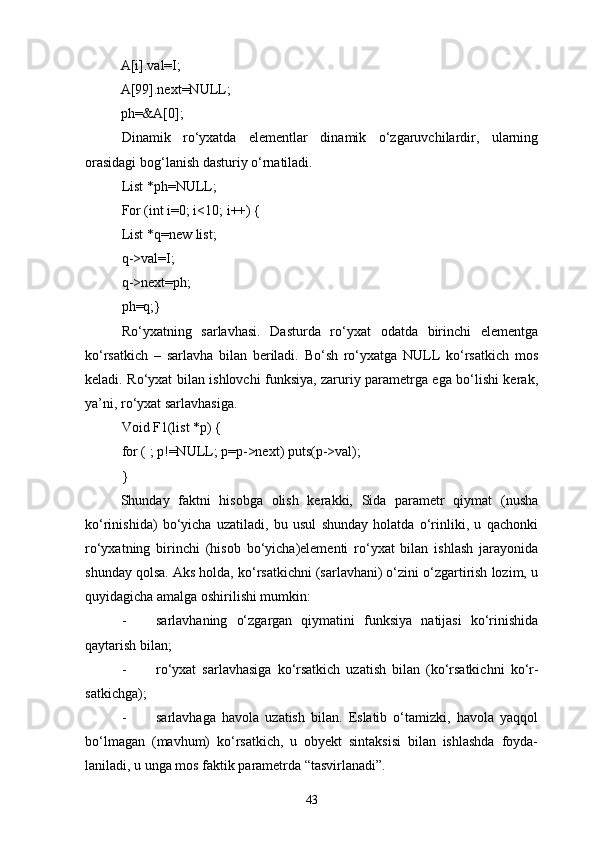 A[i].val=I;
A[99].next=NULL;
ph=&A[0];
Dinamik   rо‘yxatda   elementlar   dinamik   о‘zgaruvchilardir,   ularning
orasidagi bog‘lanish dasturiy о‘rnatiladi. 
List *ph=NULL;
For (int i=0; i<10; i++) {
List *q=new list;
q->val=I;
q->next=ph;
ph=q;}
Rо‘yxatning   sarlavhasi.   Dasturda   rо‘yxat   odatda   birinchi   elementga
kо‘rsatkich   –   sarlavha   bilan   beriladi.   Bо‘sh   rо‘yxatga   NULL   kо‘rsatkich   mos
keladi. Rо‘yxat bilan ishlovchi funksiya, zaruriy parametrga ega bо‘lishi kerak,
ya’ni, rо‘yxat sarlavhasiga.
Void F1(list *p) {
for ( ; p!=NULL; p=p->next) puts(p->val);
}
Shunday   faktni   hisobga   olish   kerakki,   Sida   parametr   qiymat   (nusha
kо‘rinishida)   bо‘yicha   uzatiladi,   bu   usul   shunday   holatda   о‘rinliki,   u   qachonki
rо‘yxatning   birinchi   (hisob   bо‘yicha)elementi   rо‘yxat   bilan   ishlash   jarayonida
shunday qolsa. Aks holda, kо‘rsatkichni (sarlavhani) о‘zini о‘zgartirish lozim, u
quyidagicha amalga oshirilishi mumkin:
- sarlavhaning   о‘zgargan   qiymatini   funksiya   natijasi   kо‘rinishida
qaytarish bilan;
- rо‘yxat   sarlavhasiga   kо‘rsatkich   uzatish   bilan   (kо‘rsatkichni   kо‘r-
satkichga);
- sarlavhaga   havola   uzatish   bilan.   Eslatib   о‘tamizki,   havola   yaqqol
bо‘lmagan   (mavhum)   kо‘rsatkich,   u   obyekt   sintaksisi   bilan   ishlashda   foyda-
laniladi, u unga mos faktik parametrda “tasvirlanadi”.  
43 