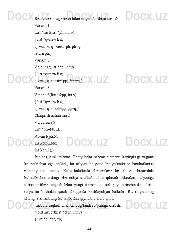 Sarlavhani о‘zgartirish bilan rо‘yhat boshiga kiritish.
Variant 1.
List *ins1(list *ph, int v)
{ list *q=new list;
q->val=v; q->next=ph; ph=q;
return ph;}
Variant 2.
Void ins2(list **p, int v)
{ list *q=new list;
q->val; q->nest=*pp; *pp=q;}
Variant 3.
Void int3 ( list *&pp, int v)
{ list *q=new list;
q->val; q->next=pp; pp=q;}
Chaqirish uchun misol.
Void main(){
List *ph=NULL;
Ph=ins1(ph,5);
Ins2(&ph,66);
Ins3(ph,7);}
Bir   bog‘lamli   rо‘yxat.   Oddiy   holat   rо‘yxat   elementi   keyingisiga   yagona
kо‘rsatkichga   ega   bо‘ladi,   bu   rо‘yxat   bо‘yicha   bir   yо‘nalishda   harakatlanish
imkoniyatini     beradi.   Kо‘p   holatlarda   elementlarni   kiritish   va   chiqarishda
kо‘rsatkichni   oldingi   elementga   saо‘lash   talab   qilinadi.   Masalan,   rо‘yxatga
о‘sish   tartibini   saqlash   bilan   yangi   element   qо‘nish   joyi   birinchisidan   oldin,
rо‘yxatni   boshidan   qarab   chiqqanda   kiritilayotgan   kattadir.   Bu   rо‘yxatning
oldingi elementidagi kо‘rsatkichni qiymatini talab qiladi.
Tartibni saqlash bilan bir bog‘lamli rо‘yxatga kiritish.
Void insSort(list *&ph, int v)
{ list *q, *pr, *p;
44 