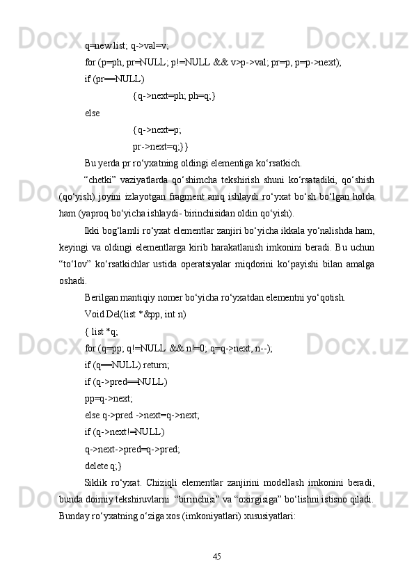 q=new list; q->val=v;
for (p=ph, pr=NULL; p!=NULL && v>p->val; pr=p, p=p->next);
if (pr=NULL)
{q->next=ph; ph=q;}
else 
{q->next=p;
pr->next=q;}}
Bu yerda  pr  rо‘yxatning oldingi elementiga kо‘rsatkich.
“chetki”   vaziyatlarda   qо‘shimcha   tekshirish   shuni   kо‘rsatadiki,   qо‘shish
(qо‘yish)   joyini   izlayotgan   fragment   aniq   ishlaydi   rо‘yxat   bо‘sh   bо‘lgan   holda
ham (yaproq bо‘yicha ishlaydi- birinchisidan oldin qо‘yish).
Ikki bog‘lamli rо‘yxat elementlar zanjiri bо‘yicha ikkala yо‘nalishda ham,
keyingi   va   oldingi   elementlarga   kirib   harakatlanish   imkonini   beradi.  Bu   uchun
“tо‘lov”   kо‘rsatkichlar   ustida   operatsiyalar   miqdorini   kо‘payishi   bilan   amalga
oshadi.
Berilgan mantiqiy nomer bо‘yicha rо‘yxatdan elementni yо‘qotish.
Void Del(list *&pp, int n)
{ list *q;
for (q=pp; q!=NULL && n!=0; q=q->next, n--);
if (q=NULL) return;
if (q->pred=NULL)
pp=q->next;
else q->pred ->next=q->next;
if (q->next!=NULL)
q->next->pred=q->pred;
delete q;}
Siklik   rо‘yxat.   Chiziqli   elementlar   zanjirini   modellash   imkonini   beradi,
bunda doimiy tekshiruvlarni  “birinchisi” va “oxirgisiga” bо‘lishni istisno qiladi.
Bunday rо‘yxatning о‘ziga xos (imkoniyatlari) xususiyatlari:
45 