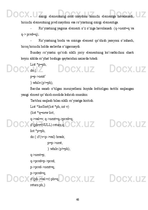 - oxirgi   elementning   next   maydoni   birinchi   elementga   hovalanadi,
birinchi elementning pred maydoni esa rо‘yxatning oxirgi elementiga.
- Rо‘yxatning yagona elementi о‘z о‘ziga havolanadi. ( q->next=q   va
q-> pred=q) ;
- Rо‘yxatning   boshi   va   oxiriga   element   qо‘shish   jarayoni   о‘xshash,
biroq birinchi holda sarlavha о‘zgarmaydi.
Bunday   rо‘yxatni   qо‘rish   siklli   joriy   elementning   kо‘rsatkichini   sharti
keyin siklda rо‘yhat boshiga qaytarishni nazarda tutadi:
List *p=ph;
do {
p=p->next’
} while (p!=ph);
Barcha   sanab   о‘tilgan   xusuiyatlarni   kuyida   keltirilgan   tartibi   saqlangan
yangi elment qо‘shish msolida kshrish mumkin:
Tartibni saqlash bilan siklli rо‘yxatga kiritish.
List *InsSort(list *ph, int v)
{list *q=new list;
q->val=v; q->next=q->pred=q;
if (ph=NULL) return q;
list *p=ph;
do { if (v<p->val) break;
p=p->nest;
} while (p!=ph);
q->nest=p;
q->pred=p->pred;
p->pred->next=q;
p->pred=q;
if (ph->val>v) ph=q;
return ph;}
46 