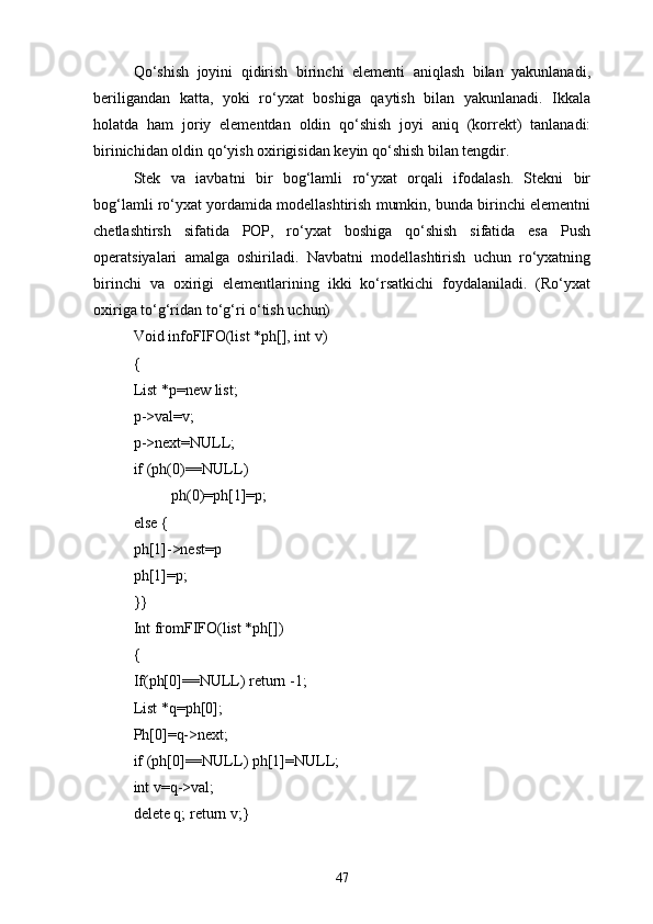 Qо‘shish   joyini   qidirish   birinchi   elementi   aniqlash   bilan   yakunlanadi,
beriligandan   katta,   yoki   rо‘yxat   boshiga   qaytish   bilan   yakunlanadi.   Ikkala
holatda   ham   joriy   elementdan   oldin   qо‘shish   joyi   aniq   (korrekt)   tanlanadi:
birinichidan oldin qо‘yish oxirigisidan keyin qо‘shish bilan tengdir.
Stek   va   iavbatni   bir   bog‘lamli   rо‘yxat   orqali   ifodalash.   Stekni   bir
bog‘lamli rо‘yxat yordamida modellashtirish mumkin, bunda birinchi elementni
chetlashtirsh   sifatida   POP,   rо‘yxat   boshiga   qо‘shish   sifatida   esa   Push
operatsiyalari   amalga   oshiriladi.   Navbatni   modellashtirish   uchun   rо‘yxatning
birinchi   va   oxirigi   elementlarining   ikki   kо‘rsatkichi   foydalaniladi.   (Rо‘yxat
oxiriga tо‘g‘ridan tо‘g‘ri о‘tish uchun)
Void infoFIFO(list *ph[], int v)
{
List *p=new list;
p->val=v;
p->next=NULL;
if (ph(0)=NULL)
ph(0)=ph[1]=p;
else {
ph[1]->nest=p
ph[1]=p;
}}
Int fromFIFO(list *ph[])
{
If(ph[0]=NULL) return -1;
List *q=ph[0];
Ph[0]=q->next;
if (ph[0]=NULL) ph[1]=NULL;
int v=q->val;
delete q; return v;}
47 