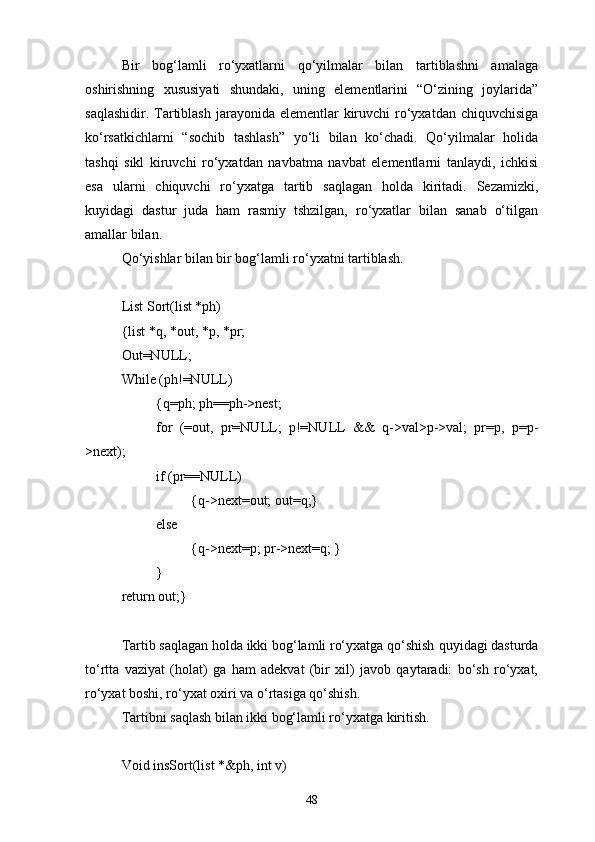Bir   bog‘lamli   rо‘yxatlarni   qо‘yilmalar   bilan   tartiblashni   amalaga
oshirishning   xususiyati   shundaki,   uning   elementlarini   “О‘zining   joylarida”
saqlashidir. Tartiblash  jarayonida elementlar  kiruvchi  rо‘yxatdan chiquvchisiga
kо‘rsatkichlarni   “sochib   tashlash”   yо‘li   bilan   kо‘chadi.   Qо‘yilmalar   holida
tashqi   sikl   kiruvchi   rо‘yxatdan   navbatma   navbat   elementlarni   tanlaydi,   ichkisi
esa   ularni   chiquvchi   rо‘yxatga   tartib   saqlagan   holda   kiritadi.   Sezamizki,
kuyidagi   dastur   juda   ham   rasmiy   tshzilgan,   rо‘yxatlar   bilan   sanab   о‘tilgan
amallar bilan.
Qо‘yishlar bilan bir bog‘lamli rо‘yxatni tartiblash.
List Sort(list *ph)
{list *q, *out, *p, *pr;
Out=NULL;
While (ph!=NULL)
{q=ph; ph=ph->nest;
for   (=out,   pr=NULL;   p!=NULL   &&   q->val>p->val;   pr=p,   p=p-
>next);
if (pr=NULL)
{q->next=out; out=q;}
else 
{q->next=p; pr->next=q; }
}
return out;}
Tartib saqlagan holda ikki bog‘lamli rо‘yxatga qо‘shish  q uyidagi dasturda
tо‘rtta   vaziyat   (holat)   ga   ham   adekvat   (bir   xil)   javob   qaytaradi:   bо‘sh   rо‘yxat,
rо‘yxat boshi, rо‘yxat oxiri va о‘rtasiga qо‘shish.
Tartibni saqlash bilan ikki bog‘lamli rо‘yxatga kiritish.
Void insSort(list *&ph, int v)
48 