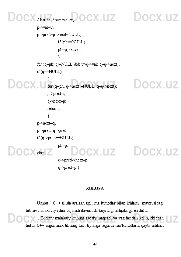 { list *q, *p=new list;
p->val=v;
p->pred=p->next=NULL;
if (ph=NULL)
ph=p; return ;
}
for (q=ph; q!=NULL && v>q->val; q=q->next);
if (q=NULL)
{
for (q=ph; q->next!=NULL; q=q->next);
p->pred=q;
q->next=p;
return ;
}
p->next=q;
p->pred=q->pred;
if (q->pred=NULL)
ph=p;
else
q->pred->next=p;
q->pred=p’}
  
XULOSA
Ushbu  “   C++  tilida   aralash  tipli   ma’lumotlar   bilan  ishlash”  mavzusidagi
bitiruv malakaviy ishni bajarish davomida kuyidagi natijalarga erishildi:
1. Bitiruv malakaiy ishning asosiy maqsadi va vazifasidan kelib, chiqqan
holda C++ algoritmik tilining turli tiplarga tegishli ma’lumotlarni qayta ishlash
49 