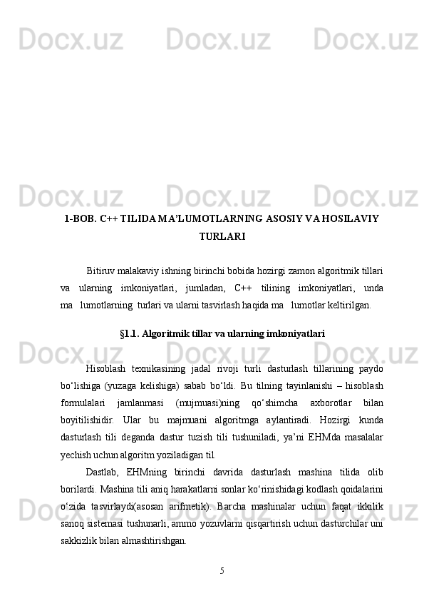 1-BOB.  C ++ TILIDA MA’LUMOTLARNING ASOSIY VA HOSILAVIY
TURLARI
Bitiruv malakaviy ishning birinchi bobida hozirgi zamon algoritmik tillari
va   ularning   imkoniyatlari,   jumladan,   C++   tilining   imkoniyatlari,   unda
ma lumotlarning  turlari va ularni tasvirlash haqida ma lumotlar keltirilgan.  
§1.1 . Algoritmik tillar va ularning imkoniyatlari
Hisoblash   texnikasining   jadal   rivoji   turli   dasturlash   tillarining   paydo
bо‘lishiga   (yuzaga   kelishiga)   sabab   bо‘ldi.   Bu   tilning   tayinlanishi   –   hisoblash
formulalari   jamlanmasi   (mujmuasi)ning   qо‘shimcha   axborotlar   bilan
boyitilishidir.   Ular   bu   majmuani   algoritmga   aylantiradi.   Hozirgi   kunda
dasturlash   tili   deganda   dastur   tuzish   tili   tushuniladi,   ya’ni   EHMda   masalalar
yechish uchun algoritm yoziladigan til.
Dastlab,   EHMning   birinchi   davrida   dasturlash   mashina   tilida   olib
borilardi. Mashina tili aniq harakatlarni sonlar kо‘rinishidagi kodlash qoidalarini
о‘zida   tasvirlaydi(asosan   arifmetik).   Barcha   mashinalar   uchun   faqat   ikkilik
sanoq sistemasi tushunarli, ammo yozuvlarni qisqartirish uchun dasturchilar uni
sakkizlik bilan almashtirishgan.
5 
