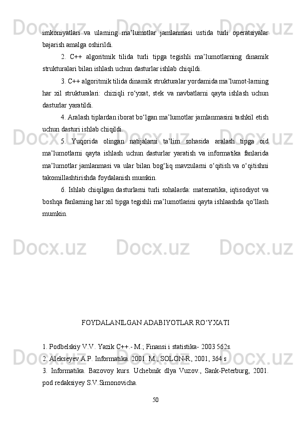 imkoniyatlari   va   ularning   ma’lumotlar   jamlanmasi   ustida   turli   operatsiyalar
bajarish amalga oshirildi.
2.   C ++   algoritmik   tilida   turli   tipga   tegishli   ma’lumotlarning   dinamik
strukturalari bilan ishlash uchun dasturlar ishlab chiqildi.
3. C++ algoritmik tilida dinamik strukturalar yordamida ma’lumot-larning
har   xil   strukturalari:   chiziqli   rо‘yxat,   stek   va   navbatlarni   qayta   ishlash   uchun
dasturlar yaratildi.
4. Aralash tiplardan iborat bо‘lgan ma’lumotlar jamlanmasini tashkil etish
uchun dasturi ishlab chiqildi.
5.   Yuqorida   olingan   natijalarni   ta’lim   sohasida   aralash   tipga   oid
ma’lumotlarni   qayta   ishlash   uchun   dasturlar   yaratish   va   informatika   fanlarida
ma’lumotlar jamlanmasi  va ular bilan bog‘liq mavzularni о‘qitish va о‘qitishni
takomillashtirishda foydalanish mumkin.
6. Ishlab chiqilgan dasturlarni turli sohalarda:  matematika, iqtisodiyot va
boshqa fanlarning har xil tipga tegishli ma’lumotlarini qayta ishlaashda qо‘llash
mumkin. 
 
FOYDALANILGAN ADABIYOTLAR RО‘Y X ATI
1. Podbelskiy V.V. Yazik  C ++.- M.; Finansi i statistika- 2003 562s.
2. Alekseyev A.P.  Informatika .  2001. M., SOLON-R, 2001, 364 s
3.   Informatika.   Bazovoy   kurs.   Uchebnik   dlya   Vuzov.,   Sank-Peterburg,   2001.
pod redaksiyey S.V.Simonovicha.
50 