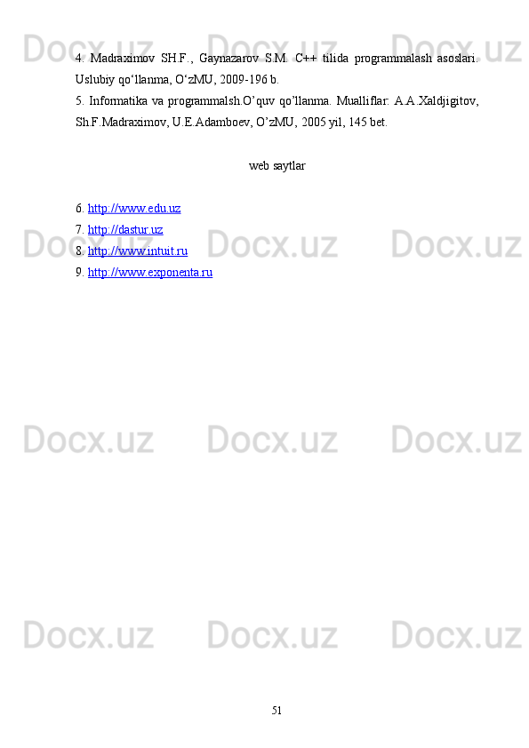 4.   Madraximov   SH.F.,   Gaynazarov   S.M.   C ++   tilida   programmalash   asoslari.
Uslubiy qо‘llanma, О‘zMU, 2009-196 b.
5. Informatika va programmalsh.O’quv qo’llanma. Mualliflar: A.A.Xaldjigitov,
Sh.F.Madraximov, U.E.Adamboev, O’zMU, 2005 yil, 145 bet.
web saytlar
6.  http://www.edu.uz   
7.  http://dastur.uz  
8.  http://www.intuit.ru
9.  http://www.exponenta.ru
51 