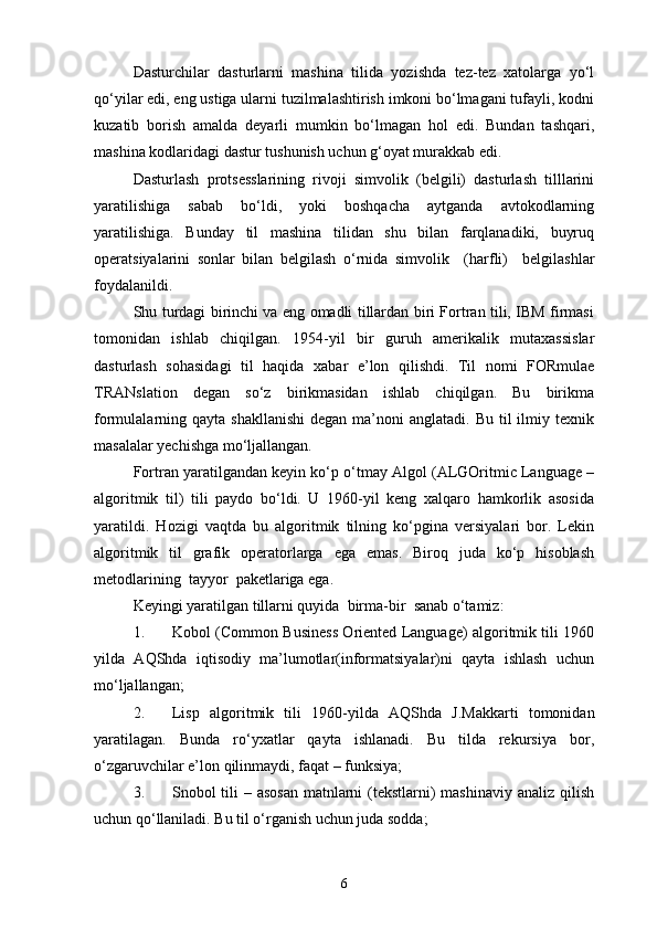 Dasturchilar   dasturlarni   mashina   tilida   yozishda   tez-tez   xatolarga   yо‘l
qо‘yilar edi, eng ustiga ularni tuzilmalashtirish imkoni bо‘lmagani tufayli, kodni
kuzatib   borish   amalda   deyarli   mumkin   bо‘lmagan   hol   edi.   Bundan   tashqari,
mashina kodlaridagi dastur tushunish uchun g‘oyat murakkab edi.
Dasturlash   protsesslarining   rivoji   simvolik   (belgili)   dasturlash   tilllarini
yaratilishiga   sabab   bо‘ldi,   yoki   boshqacha   aytganda   avtokodlarning
yaratilishiga.   Bunday   til   mashina   tilidan   shu   bilan   farqlanadiki,   buyruq
operatsiyalarini   sonlar   bilan   belgilash   о‘rnida   simvolik     (harfli)     belgilashlar
foydalanildi.
Shu turdagi birinchi va eng omadli tillardan biri Fortran tili, IBM firmasi
tomonidan   ishlab   chiqilgan.   1954 - yil   bir   guruh   amerikalik   mutaxassislar
dasturlash   sohasidagi   til   haqida   x abar   e’lon   qilishdi.   Til   nomi   FORmulae
TRANslation   degan   sо‘z   birikmasidan   ishlab   chiqilgan.   Bu   birikma
formulalarning qayta  shakllanishi  degan  ma’noni  anglatadi.  Bu  til  ilmiy texnik
masalalar yechishga mо‘ljallangan.
Fortran yaratilgandan keyin kо‘p о‘tmay Algol (ALGOritmic Language –
algoritmik   til)   tili   paydo   bо‘ldi.   U   1960-yil   keng   xalqaro   hamkorlik   asosida
yaratildi.   Hozigi   vaqtda   bu   algoritmik   tilning   kо‘pgina   versiyalari   bor.   Lekin
algoritmik   til   grafik   operatorlarga   ega   emas.   Biroq   juda   kо‘p   hisoblash
metodlarining    tayyor    paketlariga ega.
Keyingi yaratilgan tillarni quyida    birma-bir    sanab о‘tamiz:
1. Kobol (Common Business Oriented Language) algoritmik tili 1960
yilda   AQShda   iqtisodiy   ma’lumotlar(informatsiyalar)ni   qayta   ishlash   uchun
mо‘ljallangan;
2. Lisp   algoritmik   tili   1960 - yilda   AQShda   J.Makkarti   tomonidan
yaratilagan.   Bunda   rо‘yxatlar   qayta   ishlanadi.   Bu   tilda   rekursiya   bor,
о‘zgaruvchilar e’lon qilinmaydi, faqat – funksiya;
3. Snobol tili – asosan  matnlarni  (tekstlarni) mashinaviy analiz qilish
uchun qо‘llaniladi. Bu til о‘rganish uchun juda sodda;
6 