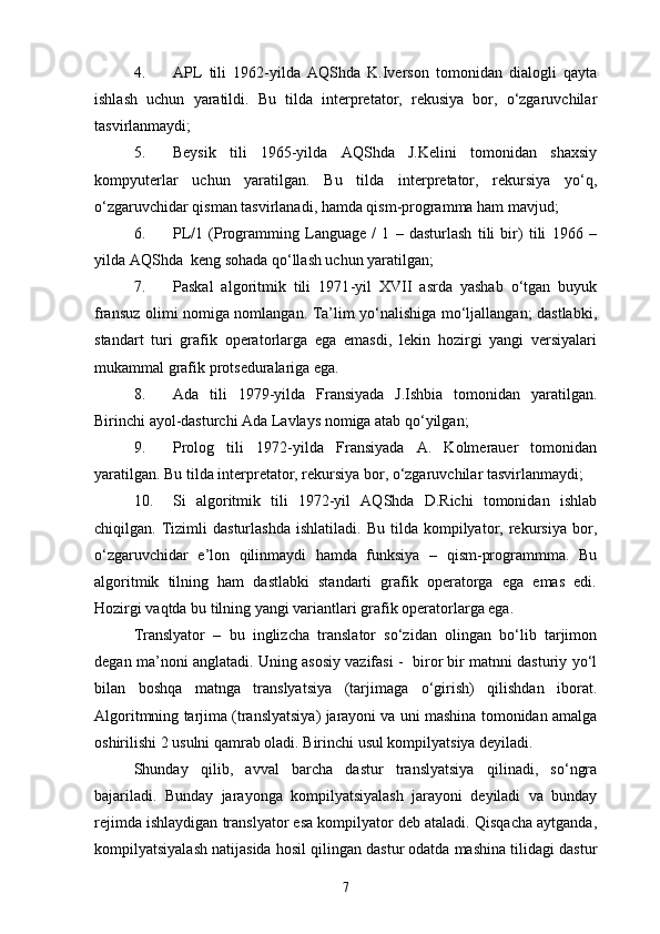 4. APL   tili   1962-yilda   AQShda   K.Iverson   tomonidan   dialogli   qayta
ishlash   uchun   yaratildi.   Bu   tilda   interpretator,   rekusiya   bor,   о‘zgaruvchilar
tasvirlanmaydi;
5. Beysik   tili   1965-yilda   AQShda   J.Kelini   tomonidan   shaxsiy
kompyuterlar   uchun   yaratilgan.   Bu   tilda   interpretator,   rekursiya   yо‘q,
о‘zgaruvchidar qisman tasvirlanadi, hamda qism-programma ham mavjud;
6. PL/1   (Programming   Language   /   1   –   dasturlash   tili   bir)   tili   1966   –
yilda AQShda  keng sohada qо‘llash uchun yaratilgan;
7. Paskal   algoritmik   tili   1971 - yil   XVII   asrda   yashab   о‘tgan   buyuk
fransuz olimi nomiga nomlangan. Ta’lim yо‘nalishiga mо‘ljallangan; dastlabki,
standart   turi   grafik   operatorlarga   ega   emasdi,   lekin   hozirgi   yangi   versiyalari
mukammal grafik protseduralariga ega.
8. Ada   tili   1979 - yilda   Fransiyada   J.Ishbia   tomonidan   yaratilgan.
Birinchi ayol-dasturchi Ada Lavlays nomiga atab qо‘yilgan;
9. Prolog   tili   1972 - yilda   Fransiyada   A.   Kolmerauer   tomonidan
yaratilgan. Bu tilda interpretator, rekursiya bor, о‘zgaruvchilar tasvirlanmaydi;
10. Si   algoritmik   tili   1972-yil   AQShda   D.Richi   tomonidan   ishlab
chiqilgan.  Tizimli   dasturlashda   ishlatiladi.  Bu   tilda   kompilyator,   rekursiya   bor,
о‘zgaruvchidar   e’lon   qilinmaydi   hamda   funksiya   –   qism-programmma.   Bu
algoritmik   tilning   ham   dastlabki   standarti   grafik   operatorga   ega   emas   edi.
Hozirgi vaqtda bu tilning yangi variantlari grafik operatorlarga ega.
Translyator   –   bu   inglizcha   translator   sо‘zidan   olingan   bо‘lib   tarjimon
degan ma’noni anglatadi. Uning asosiy vazifasi -  biror bir matnni dasturiy yо‘l
bilan   boshqa   matnga   translyatsiya   (tarjimaga   о‘girish)   qilishdan   iborat.
Algoritmning tarjima (translyatsiya) jarayoni va uni mashina tomonidan amalga
oshirilishi 2 usulni qamrab oladi. Birinchi usul kompilyatsiya deyiladi.
Shunday   qilib,   avval   barcha   dastur   translyatsiya   qilinadi,   sо‘ngra
bajariladi.   Bunday   jarayonga   kompilyatsiyalash   jarayoni   deyiladi   va   bunday
rejimda ishlaydigan translyator esa kompilyator deb ataladi. Qisqacha aytganda,
kompilyatsiyalash natijasida hosil qilingan dastur odatda mashina tilidagi dastur
7 