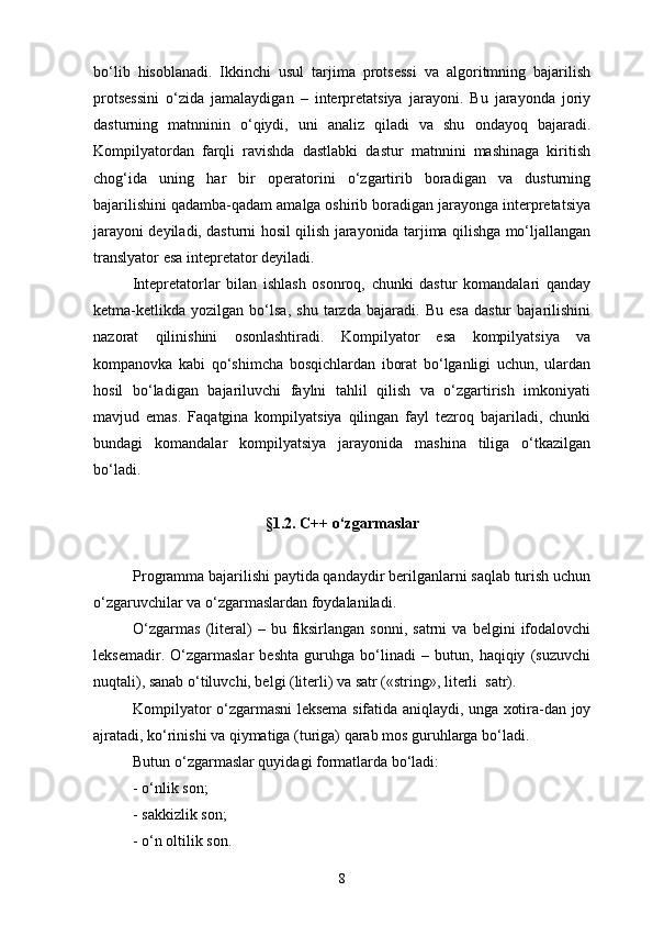 bо‘lib   hisoblanadi.   Ikkinchi   usul   tarjima   protsessi   va   algoritmning   bajarilish
protsessini   о‘zida   jamalaydigan   –   interpretatsiya   jarayoni.   Bu   jarayonda   joriy
dasturning   matnninin   о‘qiydi,   uni   analiz   qiladi   va   shu   ondayoq   bajaradi.
Kompilyatordan   farqli   ravishda   dastlabki   dastur   matnnini   mashinaga   kiritish
chog‘ida   uning   har   bir   operatorini   о‘zgartirib   boradigan   va   dusturning
bajarilishini qadamba-qadam amalga oshirib boradigan jarayonga interpretatsiya
jarayoni deyiladi, dasturni hosil qilish jarayonida tarjima qilishga mо‘ljallangan
translyator esa intepretator deyiladi.
Intepretatorlar   bilan   ishlash   osonroq,   chunki   dastur   komandalari   qanday
ketma-ketlikda   yozilgan   bо‘lsa,   shu   tarzda   bajaradi.   Bu   esa   dastur   bajarilishini
nazorat   qilinishini   osonlashtiradi.   Kompilyator   esa   kompilyatsiya   va
kompanovka   kabi   qо‘shimcha   bosqichlardan   iborat   bо‘lganligi   uchun,   ulardan
hosil   bо‘ladigan   bajariluvchi   faylni   tahlil   qilish   va   о‘zgartirish   imkoniyati
mavjud   emas.   Faqatgina   kompilyatsiya   qilingan   fayl   tezroq   bajariladi,   chunki
bundagi   komandalar   kompilyatsiya   jarayonida   mashina   tiliga   о‘tkazilgan
bо‘ladi.
§1.2.  C ++ о‘zgarmaslar
Programma bajarilishi paytida qandaydir berilganlarni saqlab turish uchun
о‘zgaruvchilar va о‘zgarmaslardan foydalaniladi.
О‘zgarmas   (literal)   –  bu   fiksirlangan   sonni,   satrni   va   belgini   ifodalovchi
leksemadir.   О‘zgarmaslar   beshta   guruhga   bо‘linadi   –   butun,   haqiqiy   (suzuvchi
nuqtali), sanab о‘tiluvchi, belgi (literli) va satr («string», literli  satr).
Kompilyator о‘zgarmasni leksema sifatida aniqlaydi, unga xotira-dan joy
ajratadi, kо‘rinishi va qiymatiga (turiga) qarab mos guruhlarga bо‘ladi.
Butun о‘zgarmaslar quyidagi formatlarda bо‘ladi:
-  о ‘nlik son; 
- sakkizlik son;
-  о ‘n oltilik son.
8 