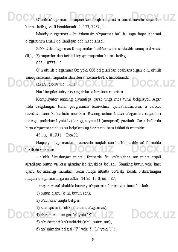 О ‘nlik   о ‘zgarmas   0   raqamidan   farqli   raqamdan   boshlanuvchi   raqamlar
ketma-ketligi va 0 hisoblanadi: 0; 123; 7987; 11.
Manfiy   о ‘zgarmas   –   bu   ishorasiz   о ‘zgarmas   b о ‘lib,   unga   faqat   ishorani
о ‘zgartirish amali q о ‘llanilgan deb hisoblanadi.
Sakkizlik   о ‘zgarmas 0 raqamidan boshlanuvchi sakkizlik sanoq sistemasi
(0,1,..,7) raqamlaridan tashkil topgan raqamlar ketma-ketligi:
023;   0777;   0.
О ‘n oltilik  о ‘zgarmas Ox yoki OX belgilaridan boshlanadigan   о ‘n; oltilik
sanoq sistemasi raqamlaridan iborat ketma-ketlik hisoblanadi:
Ox1A; OX9F2D; 0x23.
Harf belgilar ixtiyoriy registrlarda berilishi mumkin.
Kompilyator   sonning   qiymatiga   qarab   unga   mos   turni   belgilaydi.   Agar
tilda   belgilangan   turlar   programma   tuzuvchini   qanoatlantirmasa,   u   oshkor
ravishda   turni   k о ‘rsatishi   mumkin.   Buning   uchun   butun   о ‘zgarmas   raqamlari
oxiriga, probelsiz l yoki L (Long), u yoki U (unsigned) yoziladi. Zarur hollarda
bitta  о ‘zgarmas uchun bu belgilarning ikkitasini ham ishlatish mumkin:
45 l u,   012U1,   OxA2L.
Haqiqiy   о ‘zgarmaslar   –   suzuvchi   nuqtali   son   b о ‘lib,   u   ikki   xil   formatda
berilishi mumkin: 
-   о ‘nlik   fiksirlangan   nuqtali   formatda.   Bu   k о ‘rinishda   son   nuqta   orqali
ajratilgan   butun   va   kasr   qismlar   k о ‘rinishida   b о ‘ladi.   Sonning   butun   yoki   kasr
qismi   b о ‘lmasligi   mumkin,   lekin   nuqta   albatta   b о ‘lishi   kerak.   Fikserlangan
nuqtali  о ‘zgarmaslarga misollar: 24.56; 13.0; 66.; .87;
- eksponensial shaklda haqiqiy  о ‘zgarmas 6 qismdan iborat b о ‘ladi:
1) butun qismi ( о ‘nli butun son);
2)  о ‘nli kasr nuqta belgisi;
3) kasr qismi ( о ‘nlik ishorasiz  о ‘zgarmas);
4) eksponenta belgisi ‘e’ yoki ‘E’;
5)  о ‘n darajasi k о ‘rsatkichi ( о ‘nli butun son); 
6) q о ‘shimcha belgisi (‘F’ yoki f , ‘L’ yoki ‘l’ ). 
9 