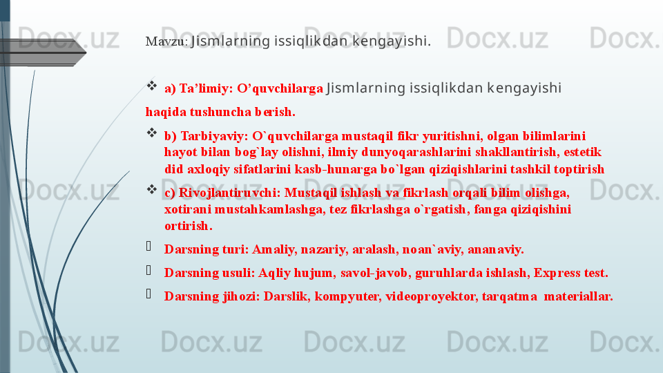 Mavzu:   J isml arning issi qlik dan k engay ishi .

a) Ta’limiy: O’quvchilarga  J ismlarning issiqlik dan k engay ishi
haqida tushuncha berish.

b) Tarbiyaviy: O`quvchilarga mustaqil fikr yuritishni, olgan bilimlarini 
hayot bilan bog`lay olishni, ilmiy dunyoqarashlarini shakllantirish, estetik 
did axloqiy sifatlarini kasb-hunarga bo`lgan qiziqishlarini tashkil toptirish

c) Rivojlantiruvchi: Mustaqil ishlash va fikrlash orqali bilim olishga, 
xotirani mustahkamlashga, tez fikrlashga o`rgatish, fanga qiziqishini 
ortirish.

Darsning turi: Amaliy, nazariy, aralash, noan`aviy, ananaviy.

Darsning usuli: Aqliy hujum, savol-javob, guruhlarda ishlash, Express test. 

Darsning jihozi:  Darslik, kompyuter, videoproyektor, tarqatma  materiallar.              