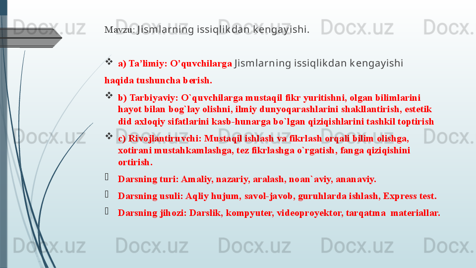 Mavzu:   J isml arning issi qlik dan k engay ishi .
a) Ta’limiy: O’quvchilarga  J ismlarning issiqlik dan k engay ishi
haqida tushuncha berish.
b) Tarbiyaviy: O`quvchilarga mustaqil fikr yuritishni, olgan bilimlarini 
hayot bilan bog`lay olishni, ilmiy dunyoqarashlarini shakllantirish, estetik 
did axloqiy sifatlarini kasb-hunarga bo`lgan qiziqishlarini tashkil toptirish
c) Rivojlantiruvchi: Mustaqil ishlash va fikrlash orqali bilim olishga, 
xotirani mustahkamlashga, tez fikrlashga o`rgatish, fanga qiziqishini 
ortirish.
Darsning turi: Amaliy, nazariy, aralash, noan`aviy, ananaviy.
Darsning usuli: Aqliy hujum, savol-javob, guruhlarda ishlash, Express test. 
Darsning jihozi:  Darslik, kompyuter, videoproyektor, tarqatma  materiallar.