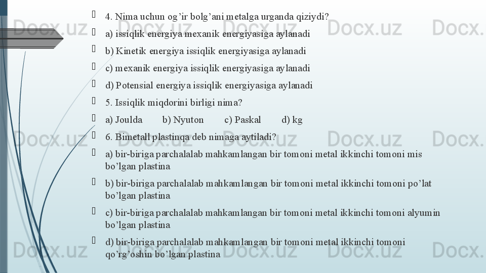 
4. Nima uchun og’ir bolg’ani metalga urganda qiziydi?

a) issiqlik energiya mexanik energiyasiga aylanadi  

b) Kinetik energiya issiqlik energiyasiga aylanadi

c) mexanik energiya issiqlik energiyasiga aylanadi

d) Potensial energiya issiqlik energiyasiga aylanadi

5. Issiqlik miqdorini birligi nima?

a) Joulda        b) Nyuton        c) Paskal        d) kg

6. Bimetall plastinqa deb nimaga aytiladi?   

a) bir-biriga parchalalab mahkamlangan bir tomoni metal ikkinchi tomoni mis 
bo’lgan plastina

b) bir-biriga parchalalab mahkamlangan bir tomoni metal ikkinchi tomoni po’lat 
bo’lgan plastina

c) bir-biriga parchalalab mahkamlangan bir tomoni metal ikkinchi tomoni alyumin 
bo’lgan plastina

d) bir-biriga parchalalab mahkamlangan bir tomoni metal ikkinchi tomoni 
qo’rg’oshin bo’lgan plastina              