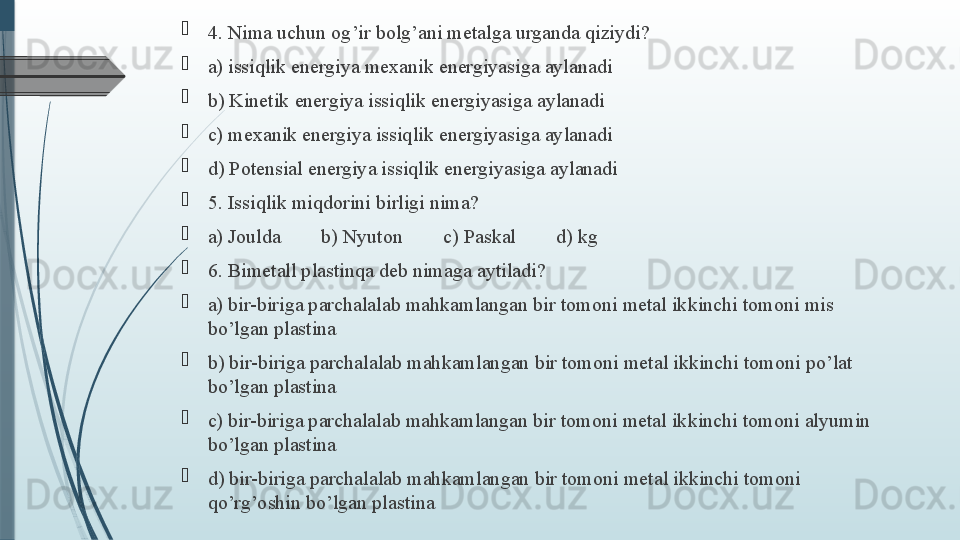 
4. Nima uchun og’ir bolg’ani metalga urganda qiziydi?
a) issiqlik energiya mexanik energiyasiga aylanadi  
b) Kinetik energiya issiqlik energiyasiga aylanadi
c) mexanik energiya issiqlik energiyasiga aylanadi
d) Potensial energiya issiqlik energiyasiga aylanadi
5. Issiqlik miqdorini birligi nima?
a) Joulda        b) Nyuton        c) Paskal        d) kg
6. Bimetall plastinqa deb nimaga aytiladi?   
a) bir-biriga parchalalab mahkamlangan bir tomoni metal ikkinchi tomoni mis 
bo’lgan plastina
b) bir-biriga parchalalab mahkamlangan bir tomoni metal ikkinchi tomoni po’lat 
bo’lgan plastina
c) bir-biriga parchalalab mahkamlangan bir tomoni metal ikkinchi tomoni alyumin 
bo’lgan plastina
d) bir-biriga parchalalab mahkamlangan bir tomoni metal ikkinchi tomoni 
qo’rg’oshin bo’lgan plastina