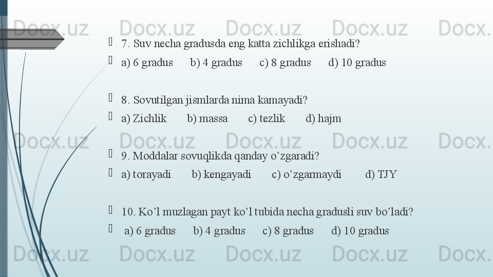 
7. Suv necha gradusda eng katta zichlikga erishadi?  

a) 6 gradus      b) 4 gradus      c) 8 gradus      d) 10 gradus

8. Sovutilgan jismlarda nima kamayadi?   

a) Zichlik       b) massa       c) tezlik       d) hajm

9. Moddalar sovuqlikda qanday o’zgaradi?    

a) torayadi       b) kengayadi       c) o’zgarmaydi        d) TJY

10. Ko’l muzlagan payt ko’l tubida necha gradusli suv bo’ladi?   

  a) 6 gradus      b) 4 gradus      c) 8 gradus      d) 10 gradus              