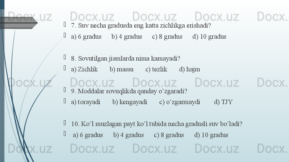 
7. Suv necha gradusda eng katta zichlikga erishadi?  
a) 6 gradus      b) 4 gradus      c) 8 gradus      d) 10 gradus
8. Sovutilgan jismlarda nima kamayadi?   
a) Zichlik       b) massa       c) tezlik       d) hajm
9. Moddalar sovuqlikda qanday o’zgaradi?    
a) torayadi       b) kengayadi       c) o’zgarmaydi        d) TJY
10. Ko’l muzlagan payt ko’l tubida necha gradusli suv bo’ladi?   
  a) 6 gradus      b) 4 gradus      c) 8 gradus      d) 10 gradus